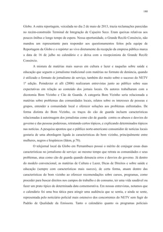 180 
Globo. A outra reportagem, veiculada no dia 2 de maio de 2013, trazia reclamações parecidas 
no recém-construído Terminal de Integração de Cajueiro Seco. Eram queixas relativas aos 
poucos ônibus e longo tempo de espera. Nessa oportunidade, o Grande Recife Consórcio, não 
mandou um representante para responder aos questionamentos feitos pela equipe de 
Reportagem da Globo e o repórter ao vivo diretamente da recepção da empresa pública marca 
a data de 16 de julho no calendário e o deixa com a recepcionista do Grande Recife 
Consórcio. 
A mistura de matérias mais suaves em cultura e lazer e naquelas sobre saúde e 
educação que seguem o jornalismo tradicional com matérias no formato de denúncia, quando 
é utilizado o formato de jornalismo de serviço, também diz muito sobre o sucesso do NETV 
1ª edição. Poindexter et alli (2006) realizaram entrevistas junto ao público sobre suas 
expectativas em relação ao conteúdo dos jornais locais. Os autores trabalharam com a 
dicotomia Bom Vizinho e Cão de Guarda. A categoria Bom Vizinho seria relacionada a 
matérias sobre problemas das comunidades locais, relatos sobre os interesses de pessoas e 
grupos, entender a comunidade local e oferecer soluções aos problemas enfrentados. De 
forma distinta do Bom Vizinho, os traços do cão de guarda incluem características 
relacionadas à autoimagem dos jornalistas como cão de guarda contra os abusos e desvios do 
governo e das pessoas poderosas, retratando certos tópicos, e explicando determinados tópicos 
nas notícias. A pesquisa apontou que o público norte-americano consumidor de notícias locais 
gostaria de uma abordagem ligada às características do bom vizinho, principalmente entre 
mulheres, negros e hispânicos (Idem, p.78). 
O telejornal local da Globo em Pernambuco possui o mérito de conjugar essas duas 
características no jornalismo de serviço: ao mesmo tempo que retrata as comunidades e seus 
problemas, atua como cão de guarda quando denuncia erros e desvios do governo. Já dentro 
do modelo convencional, as matérias de Cultura e Lazer, Dicas de Direitos e sobre saúde e 
educação (sempre com características mais suaves), de certa forma, atuam dentro das 
características do bom vizinho ao oferecer recomendações sobre cursos, programas, como 
proceder para buscar direitos nos campos do trabalho e do consumo, ter uma vida saudável ou 
fazer um prato típico de determinada data comemorativa. Em nossas entrevistas, notamos que 
o calendário foi uma boa tática para atingir uma audiência que se sentia, e ainda se sente, 
representada pelo noticiário policial mais ostensivo dos concorrentes do NETV sem fugir do 
Padrão de Qualidade da Emissora. Tanto o calendário quanto os programas policiais 
 