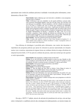 181 
apresentam uma versão do cotidiano próxima à realidade vivenciada pelos informantes, como 
demonstra a fala de Célia. 
Entrevistador: Qual a diferença que você nota entre o calendário e esses programas 
policiais como o Cardinot? 
Célia: A diferença é que esse calendário vai até aquele problema e procura saber 
com as pessoas encarregadas daquilo, como eles vão agir, como, eles vão fazer e dá 
uma data que é no calendário. Vai pro calendário, e eles tão voltando novamente pra 
ver se foi feito. E Cardinot não, são só notícias que aconteceu de madrugada, 
durante o dia, morte, matou quem, essas coisas...A gente que tem família, tem que tá 
ligado nesses programas porque a qualquer momento pode sair notícia sobre um da 
família da gente. Porque eu mesmo assistia a bandeira 2 [programa de rádio famoso 
na Região Metropolitana do Recife], o programa do rádio. Uma vez eu tava 
assistindo o programa e fiquei sabendo que mataram um sobrinho meu. Se eu não 
escutasse aquele programa, eu não tinha sabido nunca. Tava no IML. Tinha dito que 
ele deu entrada no IML, mas já tava na restauração pra identificação. 
Entrevistador: Você foi a primeira pessoa da tua família a saber? 
Célia: A minha mãe também escutou no Gino César [locutor do bandeira 2] . A 
gente mandou meus irmãos lá e foram reconhecer o corpo. É programa assim, às 
vezes, que a gente acha importante. 
Essa diferença de abordagem é percebida pelos informantes, mas muitos não descartam a 
importância dos programas policiais que apesar de colocarem as pessoas representadas em situações 
muitas vezes vexatórias, representam de alguma forma um cotidiano distinto do antigo oficialismo do 
telejornal local da Globo. A TV faz parte do cotidiano das pessoas, nada mais normal que elas queiram 
se sentir representadas. 
Entrevistador: Que programas a senhora assiste na televisão? 
Fátima: Eu só vejo televisão de manhã quando eu estou em casa. Quando eu não 
saio de manhã eu assisto Bom Dia PE. De tarde, eu não assisto TV porque eu estou 
na academia. De noite, eu assisto novelas e os jornais. É o que eu mais assisto. 
Entrevistador: Você gosta de algum jornal fora os da Globo? 
Fátima: Eu assisto o canal quatro... 
Entrevistador: O do Datena? Brasil Urgente? 
Fátima: É. Tem um daqui que fala sobre os bairros. Caixa d'água tá assim, tá 
faltando água. É tem bandido demais. Essas coisas todas. Eu assisto, né? 
Entrevistador: E por quê a senhora gosta desses telejornais? 
Fátima: Pra ficar mais informada e ver o que está acontecendo. Eu recebo o JC, mas 
só aos domingos. Eu gosto de televisão pra saber o que acontece. Tem que saber o 
que acontece na cidade, na nossa comunidade. 
Entrevistador: Que diferença a senhora enxerga entre esses programas no estilo do 
Cidade Alerta e o NETV? 
Fátima: O NETV ele não fala assim de muita coisa, o que acontece de ruim nos 
bairros. Ele é diferente, eu acho. O NETV fala aquelas coisas assim que aconteceu, 
mas não é como o quatro que fala de tudo o que aconteceu, vai longe atrás das 
coisas, em buraco que você nunca ouvi falar. O NETV é diferente. Eu acho o NETV 
mais assim ... mais sofisticado. O que eu quero dizer... tô perdida agora. O quatro, o 
dois que tem aquele Sérgio Dionísio que vai lá na praia, lá longe. Ele [o NETV] não 
procura muita coisa. Falta isso. Eu gosto. Eu assisto todas essas coisas. Minha filha 
diz assim: “mainha, não assiste essas coisas que passa notícia ruim, a senhora fica 
sem dormir”. Eu fico sem dormir nada. Eu assisto pra saber tudo o que acontece e o 
NETV não tem essas coisas assim. 
Ou seja, o NETV 1ª edição, através do advento do jornalismo de serviço, cria um laço 
entre o telejornal e a audiência através das estratégias de endereçamento, ao mesmo tempo em 
 