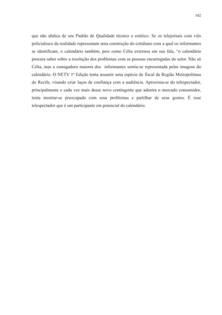 182 
que não abdica de seu Padrão de Qualidade técnico e estético. Se os telejornais com viés 
policialesco da realidade representam uma construção do cotidiano com a qual os informantes 
se identificam, o calendário também, pois como Célia externou em sua fala, “o calendário 
procura saber sobre a resolução dos problemas com as pessoas encarregadas do setor. Não só 
Célia, mas a esmagadora maioria dos informantes sentiu-se representada pelas imagens do 
calendário. O NETV 1ª Edição tenta assumir uma espécie de fiscal da Região Metropolitana 
do Recife, visando criar laços de confiança com a audiência. Aproxima-se do telespectador, 
principalmente e cada vez mais desse novo contingente que adentra o mercado consumidor, 
tenta mostrar-se preocupado com seus problemas e partilhar de seus gostos. É esse 
telespectador que é um participante em potencial do calendário. 
 