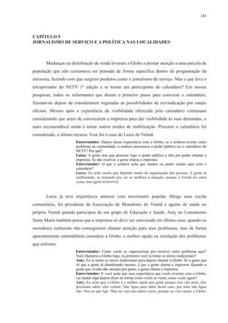183 
CAPÍTULO 5 
JORNALISMO DE SERVIÇO E A POLÍTICA NAS LOCALIDADES 
Mudanças na distribuição de renda levaram a Globo a prestar atenção a uma parcela da 
população que não costumava ser pensada de forma específica dentro da programação da 
emissora, fazendo com que surgisse produtos como o jornalismo de serviço. Mas o que leva o 
telespectador do NETV 1ª edição a se tornar um participante do calendário? Em nossas 
pesquisas, todos os informantes que deram o primeiro passo para convocar o calendário, 
fizeram-no depois de considerarem esgotadas as possibilidades de reivindicação por canais 
oficiais. Mesmo após a experiência da visibilidade oferecida pelo calendário continuam 
considerando que antes de convocarem a imprensa para dar visibilidade às suas demandas, o 
mais recomendável ainda é tentar outros modos de mobilização. Procurar o calendário foi 
considerado, o último recurso. Esse foi o caso de Luíza do Vietnã. 
Entrevistador: Depois dessa experiência com a Globo, se a senhora tivesse outro 
problema na comunidade, a senhora procuraria o poder público ou o calendário do 
NETV? Por quê? 
Luíza: A gente tem que procurar logo o poder público a eles pra poder chamar a 
imprensa. Se não resolver, a gente chama a imprensa. 
Entrevistador: O que a senhora acha que mudou ou poder mudar aqui com o 
calendário? 
Luíza: Eu acho assim que depende muito da organização das pessoas. A gente tá 
melhorando, se reunindo pra ver se melhora a situação, porque o Vietnã foi outra 
coisa, mas agora tá horrível. 
Luíza já teve experiência anterior com movimento popular. Dirige uma escola 
comunitária, foi presidente da Associação de Moradores do Vietnã e agente de saúde no 
próprio Vietnã quando participou de um grupo de Educação e Saúde. Amy no Loteamento 
Santa Maria também pensa que a imprensa só deve ser convocada em último caso, quando os 
moradores realmente não conseguirem chamar atenção para seus problemas, mas de forma 
aparentemente contraditória considera a Globo, a melhor opção na resolução dos problemas 
que enfrenta. 
Entrevistador: Como vocês se organizariam pra resolver outro problema aqui? 
Você chamaria a Globo logo, ou primeiro você ia tentar os meios tradicionais? 
Amy: Eu ia tentar os meios tradicionais para depois chamar a Globo. Se a gente que 
vê que a gente tá abandonado mesmo, é que a gente chama a imprensa. Quando a 
gente que vê não dão atenção pra gente, a gente chama a imprensa. 
Entrevistador: E você acha que essa experiência que vocês tiveram com a Globo, 
vai mudar algo depois disso na forma como vocês se veem, como vocês agem? 
Amy: Eu acho que a Globo é a melhor opção pra gente porque eles vão atrás, eles 
procuram saber, eles voltam. Não ligou para saber desse caso, pra mim não ligou 
não. Sou eu que ligo. Mas eu vejo em outros casos, porque eu vejo muito a Globo. 
 