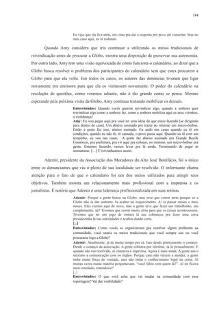 184 
Eu vejo que ela fica atrás, em cima pra dar a resposta pro povo até consertar. Mas no 
meu caso aqui, eu tô rodando. 
Quando Amy considera que iria continuar a utilizando os meios tradicionais de 
reivindicação antes de procurar a Globo, mostra uma disposição de preservar sua autonomia. 
Por outro lado, Amy tem uma visão equivocada de como funciona o calendário, ao dizer que a 
Globo busca resolver o problema dos participantes do calendário sem que estes procurem a 
Globo para que ela volte. Em todos os casos, os autores das denúncias tiveram que ligar 
novamente pra emissora para que ela os visitassem novamente. O poder do calendário na 
resolução de questões, como veremos adiante, não é tão grande como se pensa. Mesmo 
esperando pela próxima visita da Globo, Amy continua tentando mobilizar os demais. 
Entrevistador: Quando vocês querem reivindicar algo, quando a senhora quer 
reivindicar algo como a senhora faz, como a senhora mobiliza aqui os seus vizinhos, 
a vizinhança? 
Amy: Eu vou pegar aqui pra você ter uma ideia do que estou fazendo [se dirigindo 
para dentro de casa]. Um abaixo assinado pra trazer no mínimo um micro-ônibus. 
Então a gente faz isso, abaixo assinado. Eu ando nas casas quando eu tô em 
condições, quando eu não tô, tô cansada, o povo passa aqui. Quando eu tô com um 
tempinho, eu vou nas casas. A gente faz abaixo assinado pra Grande Recife 
Consórcio, pra prefeitura, pra vir aqui pra colocar, no mínimo, um micro-ônibus pra 
gente. Estamos fazendo, vamos levar pra lá ainda. Terminando de pegar as 
assinaturas. […] E reivindicamos assim. 
Ademir, presidente da Associação dos Moradores do Alto José Bonifácio, foi o único 
entre os denunciantes que viu o pleito de sua localidade ser resolvido. O informante chama 
atenção para o fato de que o calendário foi um dos meios utilizados para atingir seus 
objetivos. Também mostra um relacionamento mais profissional com a imprensa e os 
jornalistas. É notório que Ademir é uma liderança profissionalizada em suas rotinas. 
Ademir: Porque a gente botou na Globo, mas teve que correr atrás porque só a 
Globo não ia dar sustento. Ia acabar no esquecimento. Aí ia passar meses e mais 
meses. Eles vieram aqui de novo, mas a gente teve que fazer um trabalhinho, um 
complemento, né? Tivemos que correr muito atrás para que as coisas acontecessem. 
Tivemos que ter um jogo de cintura lá nas cobranças pra fazer uma certa 
pressãozinha lá nas autoridades e acabou dando certo. 
[...] 
Entrevistador: Como vocês se organizariam pra resolver algum problema na 
comunidade, você usaria os meios tradicionais que você sempre usa ou você 
procuraria logo a Globo? 
Ademir: Atualmente, já de muito tempo pra cá. Isso desde praticamente o começo. 
Desde o começo da associação. A gente cobrava por telefone, ia lá pessoalmente. E 
quando não era resolvido, aí chamava a imprensa. Agora é mais ainda. A gente usa o 
máximo a comunicação com os órgãos. Porque caso não vierem a atender, a gente 
tinha muita força de vontade, mas não tinha o conhecimento legal da coisa. Aí 
muitas vezes numa matéria perguntavam: “você falou com quem lá?”. Aí eu ficava 
meio enrolado, entendesse? 
[..] 
Entrevistador: O que você acha que vai mudar na comunidade com essa 
reportagem? Vai dar visibilidade? 
 