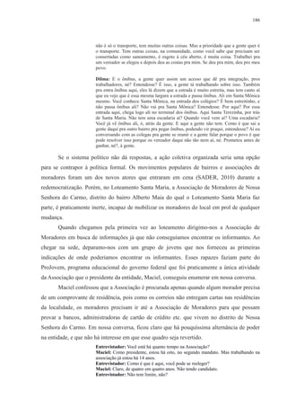 186 
não é só o transporte, tem muitas outras coisas. Mas a prioridade que a gente quer é 
o transporte. Tem outras coisas, na comunidade, como você sabe que precisam ser 
consertadas como saneamento, é esgoto à céu aberto, é muita coisa. Trabalhei pra 
um vereador se elegeu e depois deu as costas pra mim. Se deu pra mim, deu pro meu 
povo. 
Dilma: E o ônibus, a gente quer assim um acesso que dê pra integração, pros 
trabalhadores, né? Entendesse? É isso, a gente tá trabalhando sobre isso. Também 
pra entra ônibus aqui, eles lá dizem que a estrada é muito estreita, mas tem canto aí 
que eu vejo que é essa mesma largura a estrada e passa ônibus. Ali em Santa Mônica 
mesmo. Você conhece Santa Mônica, na entrada dos colégios? É bem estreitinho, e 
não passa ônibus ali? Não vai pra Santa Mônica? Entendesse. Por aqui? Por essa 
entrada aqui, chega logo ali no terminal dos ônibus. Aqui Santa Terezinha, por trás 
de Santa Maria. Não tem uma escadaria aí? Quando você vem aí? Uma escadaria? 
Você já vê ônibus ali, ó, atrás da gente. E aqui a gente não tem. Como é que sai a 
gente daqui pra outro bairro pra pegar ônibus, podendo vir praqui, entendesse? Aí eu 
conversando com as colegas pra gente se reunir e a gente falar porque o povo é que 
pode resolver isso porque os vereador daqui não tão nem aí, né. Prometeu antes de 
ganhar, né?, à gente. 
Se o sistema político não dá respostas, a ação coletiva organizada seria uma opção 
para se contrapor à política formal. Os movimentos populares de bairros e associações de 
moradores foram um dos novos atores que entraram em cena (SADER, 2010) durante a 
redemocratização. Porém, no Loteamento Santa Maria, a Associação de Moradores de Nossa 
Senhora do Carmo, distrito do bairro Alberto Maia do qual o Loteamento Santa Maria faz 
parte, é praticamente inerte, incapaz de mobilizar os moradores do local em prol de qualquer 
mudança. 
Quando chegamos pela primeira vez ao loteamento dirigimo-nos a Associação de 
Moradores em busca de informações já que não conseguíamos encontrar os informantes. Ao 
chegar na sede, deparamo-nos com um grupo de jovens que nos forneceu as primeiras 
indicações de onde poderíamos encontrar os informantes. Esses rapazes faziam parte do 
ProJovem, programa educacional do governo federal que foi praticamente a única atividade 
da Associação que o presidente da entidade, Maciel, conseguiu enumerar em nossa conversa. 
Maciel confessou que a Associação é procurada apenas quando algum morador precisa 
de um comprovante de residência, pois como os correios não entregam cartas nas residências 
da localidade, os moradores precisam ir até a Associação de Moradores para que possam 
provar a bancos, administradoras de cartão de crédito etc. que vivem no distrito de Nossa 
Senhora do Carmo. Em nossa conversa, ficou claro que há pouquíssima alternância de poder 
na entidade, e que não há interesse em que esse quadro seja revertido. 
Entrevistador: Você está há quanto tempo na Associação? 
Maciel: Como presidente, estou há oito, no segundo mandato. Mas trabalhando na 
associação já estou há 14 anos. 
Entrevistador: Como é que é aqui, você pode se reeleger? 
Maciel: Claro, de quatro em quatro anos. Não tendo candidato. 
Entrevistador: Não tem limite, não? 
 