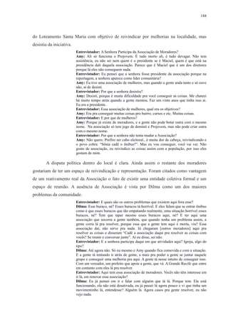 188 
do Loteamento Santa Maria com objetivo de reivindicar por melhorias na localidade, mas 
desistiu da iniciativa. 
Entrevistador: A Senhora Participa da Associação de Moradores? 
Amy: Ali só funciona o Projovem. É tudo morto ali, é tudo devagar. Não tem 
assistência, eu não sei nem quem é o presidente se é Maciel, quem é que está na 
presidência dali daquela associação. Parece que é Maciel que é um dos diretores 
porque lá eles não conseguem nada. 
Entrevistador: Eu pensei que a senhora fosse presidente da associação porque na 
reportagem, a senhora aparece como líder comunitária? 
Amy: Eu tive uma associação de mulheres, mas quando a gente anda tanto e só ouve 
não, aí de desisti. 
Entrevistador: Por que a senhora desistiu? 
Amy: Desisti, porque é muita dificuldade pra você conseguir as coisas. Me chateei 
há muito tempo atrás quando a gente montou. Faz um vinte anos que tinha isso aí. 
Eu era a presidente. 
Entrevistador: Essa associação de mulheres, qual era os objetivos? 
Amy: Era pra conseguir muitas coisas pro bairro, cursos e etc. Muitas coisas. 
Entrevistador: E por que de mulheres? 
Amy: Porque já existe de moradores, e a gente não pode botar outra com o mesmo 
nome. Na associação só tem jogo de dominó e Projovem, mas não pode criar outra 
com o mesmo nome. 
Entrevistador: Por que a senhora não tenta mudar a Associação? 
Amy: Não quero. Prefiro ser cabo eleitoral., é muita dor de cabeça, reivindicando e 
o povo cobra: “Sônia cadê o ônibus?”. Mas eu vou conseguir, você vai ver. Não 
gosto de associação, eu reivindico as coisas assim com a população, por isso eles 
gostam de mim. 
A disputa política dentro do local é clara. Ainda assim o restante dos moradores 
gostariam de ter um espaço de reivindicação e representação. Foram citados como vantagem 
de um reativamento real da Associação o fato de existir uma entidade coletiva formal e um 
espaço de reunião. A ausência de Associação é vista por Dilma como um dos maiores 
problemas da comunidade. 
Entrevistador: E quais são os outros problemas que existem aqui fora esse? 
Dilma: Esse buraco, né? Esses buracos tá horrível. E eles falam que se entrar ônibus 
como é que esses buracos que tão empatando realmente, uma situação horrível esses 
buracos, né? Tem que tapar mesmo esses buracos aqui, né? E ter aqui uma 
associação que socorra a gente também, que quando tenha um problema assim, a 
gente corra lá pra resolver, porque essa que a gente tem aqui é morta, viu? Essa 
associação daí, não serve pra nada. Já chegaram [outros moradores] aqui pra 
resolver as coisas e disseram “Cadê a associação daqui pra resolver as coisas com 
vocês? Se reunir e conversar junto”. Aí eu disse, sei não. 
Entrevistador: E a senhora participa daqui em que atividades aqui? Igreja, algo do 
tipo? 
Dilma: Até agora não. Só eu mesmo e Amy quando fica comovida e com a situação. 
E a gente tá tentando ir atrás de gente, a mais pra poder a gente se juntar naquele 
grupo e conseguir uma melhoria pra aqui. A gente tá nesse intuito de conseguir isso. 
Com um vereador, um prefeito que apoie a gente, que vá. A Grande Recife que entre 
em contanto com eles lá pra resolver. 
Entrevistador: Aqui tem essa associação de moradores. Vocês não têm interesse em 
ir lá, em renovar essa associação? 
Dilma: Eu já pensei em ir e falar com alguém que tá lá. Porque tem. Ela está 
funcionando, ela não está desativada, eu já passei lá agora pouco e vi que tinha um 
movimentinho lá, entendesse? Alguém lá. Agora casos pra gente resolver, eu não 
vejo nada. 
 