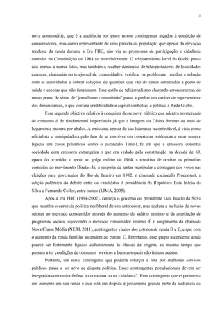 18 
nova commoditie, que é a audiência por esses novos contingentes alçados à condição de 
consumidores, mas como representante de uma parcela da população que apesar da elevação 
modesta da renda durante a Era FHC, não viu as promessas de participação e cidadania 
contidas na Constituição de 1988 se materializarem. O telejornalismo local da Globo passa 
não apenas a narrar fatos, mas também a receber denúncias de telespectadores de localidades 
carentes, chamadas no telejornal de comunidades, verificar os problemas, mediar a solução 
com as autoridades e cobrar soluções de questões que vão de canos estourados a posto de 
saúde e escolas que não funcionam. Esse estilo de telejornalismo chamado erroneamente, do 
nosso ponto de vista, de “jornalismo comunitário” passa a ganhar um caráter de representante 
dos denunciantes, o que confere credibilidade e capital simbólico e político à Rede Globo. 
Esse segundo objetivo relativo à conquista desse novo público que adentra no mercado 
de consumo é de fundamental importância já que a imagem da Globo durante os anos de 
hegemonia passara por abalos. A emissora, apesar de sua liderança incontestável, é vista como 
oficialista e manipuladora pelo fato de se envolver em coberturas polêmicas e estar sempre 
ligadas em casos polêmicos como o escândalo Time-Life em que a emissora constitui 
sociedade com emissora estrangeira o que era vedado pela constituição na década de 60, 
época do ocorrido; o apoio ao golpe militar de 1964, a tentativa de ocultar os primeiros 
comícios do movimento Diretas-Já; a suspeita de tentar manipular a contagem dos votos nas 
eleições para governador do Rio de Janeiro em 1982, o chamado escândalo Proconsult, a 
edição polêmica do debate entre os candidatos à presidência da República Luís Inácio da 
Silva e Fernando Collor, entre outros (LIMA, 2005). 
Após a era FHC (1994-2002), começa o governo do presidente Luís Inácio da Silva 
que mantém o cerne da política neoliberal de seu antecessor, mas acelera a inclusão de novos 
setores ao mercado consumidor através do aumento do salário mínimo e da ampliação de 
programas sociais, aquecendo o mercado consumidor interno. É o surgimento da chamada 
Nova Classe Média (NERI, 2011), contingentes vindos dos estratos de renda D e E, e que com 
o aumento da renda familiar ascendem ao estrato C. Entretanto, esse grupo ascendente ainda 
parece ser fortemente ligados culturalmente às classes de origem, ao mesmo tempo que 
passam a ter condições de consumir serviços e bens aos quais não tinham acesso. 
Portanto, um novo contingente que poderia reforçar a luta por melhores serviços 
públicos passa a ser alvo de disputa política. Esses contingentes populacionais devem ser 
integrados com maior ênfase no consumo ou na cidadania? Esse contingente que experimenta 
um aumento em sua renda e que está em disputa é justamente grande parte da audiência do 
 