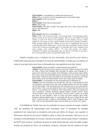 189 
Entrevistador: E o presidente lá, a senhora não sabe quem é? 
Dilma: Não sei. Já pensei em ir lá e perguntar quem é o presidente daqui. 
Entrevistador: Fazer uma eleição? 
Dilma: É. 
Entrevistador: Vocês não tem uma eleição? 
Dilma: Não sei não. 
Entrevistador: Não sabe de nada? Nem quem fica com a chave, quem zela pelo 
local, e nem nada disso? 
Dilma: Não. 
[...] 
Entrevistador: Mas tem a curiosidade, né? 
Dilma: Tenho. É bom uma associação, é um local da gente. Uma associação onde a 
gente se reúne ali pra resolver aquela situação. Não é pra isso também? Tem que 
confiar, se você tá na frente de um problema, de uma situação, tem que confiar 
naquilo ali. Eu tô junto com ela, a gente tentando. Já fez abaixo assinado, já mandou. 
Então já chegou gente pra mim. “Dilma, como é que tá o andamento? Você que tá 
resolvendo pra colocar ônibus aqui?”. Já tão vindo aqui, entendesse? Então, isso não 
é bom, não? A pessoa tá querendo saber. E tá querendo dizer assim “qualquer coisa 
conte comigo, conte comigo, Dilma”. “Se tiver uma reunião, me chame”, 
entendesse? Se chegar uma reportagem aqui, me chame”, né? Então eu vejo que o 
povo está querendo se reunir, está querendo ajudar, não é? 
Antônio considera que a existência de uma Associação seria positivo, pois tiraria a 
mobilização realizada pelos moradores do local da informalidade. Acredita que reivindicar em 
nome de uma ação daria mais força às demandas por estas ganharem uma face formal. 
Entrevistador: De que atividades o senhor participa aqui no Bairro? 
Antônio: A gente faz assim com as pessoas, com Amy e Dilma, o pessoal do Jardim 
do Viana. A gente tamo brigando pela colocação de ônibus, tamo brigando já. A 
gente já fez entrevista com a Globo, já fez filmagem e tudo pra gente trazer ônibus 
pra cá que a gente tem dificuldade porque tem gente que vai a pé pra avenida pra 
pegar metrô. A gente tá numa associação. Uma associação pra gente ter esse direito 
de ter ônibus, de ter mais deslocamento. Essas coisa aí que a gente tá lutando. 
Entrevistador: A comunidade tem uma associação que tá constituída, né? 
Antônio: Tem uma associação, mas eles não luta. Não luta. Tá precisando de entrar 
um presidente, uma pessoa forte que tenha coragem porque eles não luta, porque 
eles não têm projeto. Não têm projeto pra uma associação que só faz jogar dominó, 
que só dorme. Aliás, essa associação deveria o quê? A associação deveria entrar nos 
bairros, vê as carências dos moradores, fazer requerimento, ofício, pra brigar junto 
com a prefeitura, cobrando melhorias naqueles lugares, naqueles setores. Trazer 
escola ali dentro, botar curso de cabeleireiro, curso de corte e costura, de cozinha 
pras dona de casa aprender a fazer as coisas, pra gerar emprego, gerar renda, 
diminuir a pobreza naquele lugar. E a associação não faz aqui. A daqui não faz nada 
disso. A gente tem que se juntar na informalidade coletiva. Fazer filmagem, fazer 
tudo, e não tem um representante legal, uma associação que vá direto com a gente. 
A localidade do Vietnã, cujo caso foi analisado em nossa pesquisa de campo, também 
sofre um problema de representação pela associação local. O presidente da entidade 
responsável por representar os moradores está preso por tráfico de drogas, mas segundo os 
informantes não deixou de exercer influência sobre os rumos da associação. Mais uma vez, os 
moradores mais participativos tiveram a iniciativa de reunir esforços para chamar o calendário 
do NETV para resolver o problema do posto de saúde desativado por conta do prédio sempre 
inundar em períodos de chuva. Os moradores, inclusive, deixaram divisões políticas de lado 
 