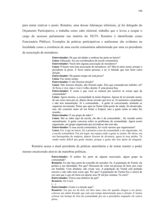 190 
para tentar reativar o posto. Romário, uma dessas lideranças informais, já foi delegado do 
Orçamento Participativo, e trabalha como cabo eleitoral, trabalho que o levou a ocupar o 
cargo de assessor parlamentar (na matéria do NETV, Romário é identificado como 
Funcionário Público). Exemplos de práticas participativas e autônomas são evidentes na 
localidade como a existência de uma escola comunitária administrada por uma ex-presidente 
de associação de moradores. 
Entrevistador: De que atividades a senhora faz parte no bairro? 
Luíza: Educação. Eu sou coordenadora da escola comunitária. 
Entrevistador: Vocês têm alguma associação de moradores? 
Luíza: O bairro tem uma associação de moradores, né? Mas tá meio assim, porque o 
presidente tá preso. E ficou outras pessoas, e eu vi falando que iam fazer outra 
eleição. 
Entrevistador: Há quanto tempo ele está preso? 
Luíza: Faz muito tempo. 
Entrevistador: E não fizeram eleição? 
Luíza: Não fizeram eleição, não fizeram nada. Eles que comandavam tudinho, né? 
Aí ficou o vice, mas o vice é velho, doente. É uma pessoa boa. 
Entrevistador: E como é que você se reúnem pra resolver as coisas aqui da 
comunidade? 
Luíza: Agora mesmo, a comunidade tá muito dispersa. Apesar de ter piorado muito, 
de uns cinco anos pra cá, depois dessa invasão que teve aí. Aí aumentou a população 
e não tem manutenção. Aí a comunidade... A gente tá conversando, tentando se 
organizar novamente. Pense que aqui na frente tinha posto de saúde, foi desativado, 
mas vão construir outro ali em frente a Emprel, mas a gente reúne as mães faz 
reunião... 
Entrevistador: É um grupo de mães.? 
Luíza: São as mães aqui da escola, ela não é da comunidade... faz reunião assim 
mensalmente. A gente conversa sobre os problemas da comunidade. Agora assim 
organizado, um grupo organizado pra reivindicar não tem não. 
Entrevistador: E essa escola comunitária, foi vocês mesmo que organizaram? 
Luíza: Foi. Logo no início, foi a primeira coisa da comunidade a ser organizada., foi 
a escola comunitária. Era um lugar, um espaço onde a gente se reuniu. De início, era 
um barraquinho de madeira, depois fizeram de alvenaria, agora tá esse prédio. Tá 
sendo muito difícil pra gente manter, porque a gente não tem apoio de ninguém. 
Romário acusa o atual presidente de práticas autoritárias e de tentar manter o poder 
mesmo encarcerado através de manobras políticas. 
Entrevistador: O senhor faz parte de alguma associação, algum grupo na 
comunidade? 
Romário: Eu não faço parte do conselho de morador, fiz. A população do Vietnã, ela 
perdeu a sua identidade. Por que? Deixaram de votar em pessoas de bem, pra votar 
em bandido. Com ditadura, não existe isso. A população do Vietnã está pedindo 
socorro e não sabe nem como agir. Por que? A população do Vietnã fica a mercê de 
um cara que o que ele fazia era apurar seus 28 mil por semana. Tá certo? 
Entrevistador: Tirava esse dinheiro de quê? 
Romário: De Crack. 
(…) 
Entrevistador: Como é a eleição aqui? 
Romário: Era pra ser de dois em dois anos, mas ele quando chegou a ser preso, 
colocou um edital dizendo que está sem tempo determinado para a eleição. E tentou 
colocar um laranja de fora da comunidade pra ser o presidente enquanto ele estava 
preso. 
 