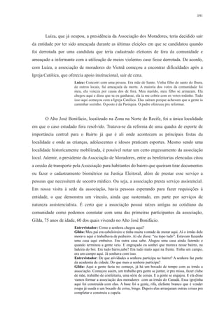 191 
Luíza, que já ocupou, a presidência da Associação dos Moradores, teria decidido sair 
da entidade por ter sido ameaçada durante as últimas eleições em que se candidatou quando 
foi derrotada por uma candidata que teria cadastrado eleitores de fora da comunidade e 
ameaçado a informante com a utilização de meios violentos caso fosse derrotada. De acordo, 
com Luíza, a associação de moradores do Vietnã começou a encontrar dificuldades após a 
Igreja Católica, que oferecia apoio institucional, sair de cena. 
Luíza: Concorri com uma pessoa. Era mãe de Santo. Vinha filho de santo do Ibura, 
de outros locais, fui ameaçada de morte. A maioria dos votos da comunidade foi 
meu, ela venceu por causa dos de fora. Meu marido, meu filho se armaram. Ela 
chegou aqui e disse que se eu ganhasse, ela ia me cobrir com os votos todinho. Tudo 
isso aqui começou com a Igreja Católica. Elas saíram porque achavam que a gente ia 
caminhar sozinho. O posto é da Paróquia. O padre ofereceu pra reformar. 
O Alto José Bonifácio, localizado na Zona na Norte do Recife, foi a única localidade 
em que o caso estudado fora resolvido. Tratava-se da reforma de uma quadra de esporte de 
importância central para o Bairro já que é ali onde acontecem as principais festas da 
localidade e onde as crianças, adolescentes e idosos praticam esportes. Mesmo sendo uma 
localidade historicamente mobilizada, é possível notar um certo engessamento da associação 
local. Ademir, o presidente da Associação de Moradores, entre as benfeitorias elencadas citou 
a cessão de transporte pela Associação para habitantes do bairro que queiram tirar documentos 
ou fazer o cadastramento biométrico na Justiça Eleitoral, além de prestar esse serviço a 
pessoas que necessitem de socorro médico. Ou seja, a associação presta serviço assistencial. 
Em nossa visita à sede da associação, havia pessoas esperando para fazer requisições à 
entidade, o que demonstra um vínculo, ainda que sustentado, em parte por serviços de 
natureza assistencialista. É certo que a associação possui raízes antigas no cotidiano da 
comunidade como podemos constatar com uma das primeiras participantes da associação, 
Gilda, 75 anos de idade, 60 dos quais vivendo no Alto José Bonifácio. 
Entrevistador: Como a senhora chegou aqui? 
Gilda: Meu pai era cabeleireiro e tinha muita vontade de morar aqui. Aí o irmão dele 
morava aqui e trabalhava de pedreiro. Aí ele disse: “eu topo tudo”. Estavam fazendo 
uma casa aqui embaixo. Era outra casa sabe. Alugou uma casa ainda fazendo e 
quando terminou a gente veio. E engraçado eu sonhei que morava nesse bairro, na 
ladeira do boi. Era tudo barro,sabe? Era tudo mato aqui na frente. Tinha um campo, 
era um campo aqui. Já sonhava com isso. 
Entrevistador: De que atividades a senhora participa no bairro? A senhora faz parte 
da academia da cidade. Do que mais a senhora participa? 
Gilda: Aqui a gente fazia no começo, já há um bocado de tempo com as irmãs a 
associação. Começou assim, um trabalho pra gente se juntar, ir pra missa, fazer clube 
de mãe, trabalho de confeitaria, uma série de coisas. E a gente se engajou. E ela disse 
vamos formar a associação dos moradores com as irmãs do Canadá. Essa igrejinha 
aqui foi construída com elas. A base foi a gente, rifa, elefante branco que é vender 
roupa já usada e um bocado de coisa, bingo. Depois elas arranjaram outras coisas pra 
completar e construiu a capela. 
 
