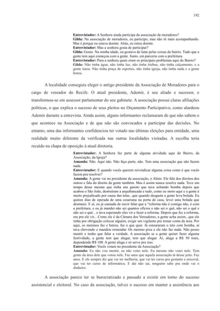 192 
Entrevistador: A Senhora ainda participa da associação de moradores? 
Gilda: Na associação de moradores, eu participo, mas não tô mais acompanhando. 
Mas é porque eu estava doente. Aliás, eu estou doente. 
Entrevistador: Mas a senhora gosta de participar? 
Gilda: Gosto. Na minha idade, eu gostava de lutar pelas coisas do bairro. Tudo que a 
gente tem aqui começou com a gente. Junto, em parceria com a prefeitura. 
Entrevistador: Para a senhora quais eram os principais problemas aqui do Bairro? 
Gilda: Não tinha água, não tinha luz, não tinha ônibus, não tinha calçamento, e a 
gente lutou. Não tinha praça de esportes, não tinha igreja, não tinha nada e a gente 
botou. 
A localidade conseguiu eleger o antigo presidente da Associação de Moradores para o 
cargo de vereador do Recife. O atual presidente, Ademir, é seu aliado e sucessor, e 
transformou-se em assessor parlamentar do seu gabinete. A associação possui claras afiliações 
políticas, o que explica o sucesso de seus pleitos no Orçamento Participativo, como alardeou 
Ademir durante a entrevista. Ainda assim, alguns informantes reclamaram de que não sabem o 
que acontece na Associação e de que não são convocados a participar das decisões. No 
entanto, uma das informantes confidenciou ter votado nas últimas eleições para entidade, uma 
realidade muito diferente da verificada nas outras localidades visitadas. A escolha teria 
recaído na chapa de oposição à atual diretoria. 
Entrevistador: A Senhora faz parte de alguma atividade aqui do Bairro, da 
Associação, da Igreja? 
Amanda: Não. Aqui não. Não faço parte, não. Tem uma associação que não fazem 
nada. 
Entrevistador: E quando vocês querem reivindicar alguma coisa como é que vocês 
fazem pra resolver? 
Amanda: A gente vai no presidente da associação, o Almir. Ele fala dos direitos dos 
outros e fala do direito da gente também. Mas é assim nunca resolve nada. Teve um 
tempo desse mesmo que tinha uns garoto que tava soltando bomba depois que 
acabou o São João, destruíram a arquibancada e tudo, como eu moro aqui e a gente é 
muito prejudicado por causa das telas...que quando desgasta a gente leva bolada. Eu 
quinze dias de operada de uma cesariana na porta de casa, levei uma bolada que 
desmaiei. E aí, eu já cansada de ouvir falar que a “reforma não é comigo não, é com 
a prefeitura, e eu já mandei não sei quantos ofícios e não sei o quê, não sei o quê e 
não sei o quê... e tava esperando eles vir e fazer a reforma. Depois que fez a reforma, 
era pra ele vir... Como ele é da Câmara dos Vereadores, a gente acha assim...que ele 
tinha por obrigação colocar alguém, exigir um vigilante pra tomar conta da área. Por 
aqui, os meninos faz e batiza, faz o que quer. Já estouraram o teto com bomba, aí 
tava chovendo e mandou remendar. Os menino pixa e ele não faz nada. Não posso 
mentir e tenho que falar a verdade. A associação se a gente quiser fazer alguma 
festividade, a gente tem que alugar, tem que alugar. Aí, aluga a R$ 50 reais, 
dependendo R$ 100. A gente aluga e só serve pra isso. 
Entrevistador: Vocês votam no presidente da Associação? 
Amanda: Eu não vou mentir, eu não votei nele. Eu mesmo não votei nele. Tem 
gente da área dele que votou nele. Faz anos que aquela associação tá desse jeito. Faz 
anos. E ele sempre diz que vai ter melhoria, que vai ter curso pra gestante e enxoval, 
que vai ter curso de informática. E daí não saí, ninguém sabe pra onde vai o 
dinheiro. 
A associação parece ter se burocratizado e passado a existir em torno do sucesso 
assistencial e eleitoral. No caso da associação, talvez o sucesso em manter a assistência aos 
 