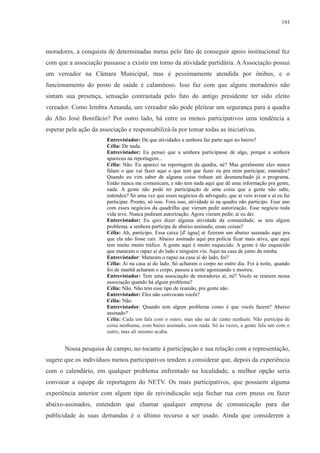 193 
moradores, a conquista de determinadas metas pelo fato de conseguir apoio institucional fez 
com que a associação passasse a existir em torno da atividade partidária. A Associação possui 
um vereador na Câmara Municipal, mas é pessimamente atendida por ônibus, e o 
funcionamento do posto de saúde é calamitoso. Isso faz com que alguns moradores não 
sintam sua presença, sensação contrastada pelo fato do antigo presidente ter sido eleito 
vereador. Como lembra Amanda, um vereador não pode pleitear um segurança para a quadra 
do Alto José Bonifácio? Por outro lado, há entre os menos participativos uma tendência a 
esperar pela ação da associação e responsabilizá-la por tomar todas as iniciativas. 
Entrevistador: De que atividades a senhora faz parte aqui no bairro? 
Célia: De nada. 
Entrevistador: Eu pensei que a senhora participasse de algo, porque a senhora 
apareceu na reportagem... 
Célia: Não. Eu apareci na reportagem da quadra, né? Mas geralmente eles nunca 
falam o que vai fazer aqui o que tem que fazer ou pra mim participar, entendeu? 
Quando eu vim saber de alguma coisa tinham até desmanchado já o programa. 
Então nunca me comunicam, e não tem nada aqui que dê uma informação pra gente, 
nada. A gente não pode ter participação de uma coisa que a gente não sabe, 
entendeu? Só uma vez que esses negócios de advogado, que aí veio avisar e aí eu fui 
participar. Pronto, só isso. Fora isso, atividade aí na quadra não participo. Esse ano 
com esses negócios da quadrilha que vieram pedir autorização. Esse negócio toda 
vida teve. Nunca pediram autorização. Agora vieram pedir, aí eu dei. 
Entrevistador: Eu quis dizer alguma atividade da comunidade, se tem algum 
problema, a senhora participa de abaixo assinado, essas coisas? 
Célia: Ah, participo. Essa caixa [d' água] aí fizeram um abaixo assinado aqui pra 
que ela não fosse cair. Abaixo assinado aqui pra polícia ficar mais ativa, que aqui 
tem muito muito tráfico. A gente aqui é muito esquecido. A gente é tão esquecido 
que mataram o rapaz aí do lado e ninguém viu. Aqui na casa de junto da minha. 
Entrevistador: Mataram o rapaz na casa aí do lado, foi? 
Célia: Aí na casa aí do lado. Só acharam o corpo no outro dia. Foi à noite, quando 
foi de manhã acharam o corpo, passou a noite agonizando e morreu. 
Entrevistador: Tem uma associação de moradores aí, né? Vocês se reúnem nessa 
associação quando há algum problema? 
Célia: Não. Não tem esse tipo de reunião, pra gente não. 
Entrevistador: Eles não convocam vocês? 
Célia: Não. 
Entrevistador: Quando tem algum problema como é que vocês fazem? Abaixo 
assinado? 
Célia: Cada um fala com o outro, mas não sai de canto nenhum. Não participa de 
coisa nenhuma, com baixo assinado, com nada. Só às vezes, a gente fala um com o 
outro, mas ali mesmo acaba. 
Nossa pesquisa de campo, no tocante à participação e sua relação com a representação, 
sugere que os indivíduos menos participativos tendem a considerar que, depois da experiência 
com o calendário, em qualquer problema enfrentado na localidade, a melhor opção seria 
convocar a equipe de reportagem do NETV. Os mais participativos, que possuem alguma 
experiência anterior com algum tipo de reivindicação seja fechar rua com pneus ou fazer 
abaixo-assinados, entendem que chamar qualquer empresa de comunicação para dar 
publicidade às suas demandas é o último recurso a ser usado. Ainda que considerem a 
 