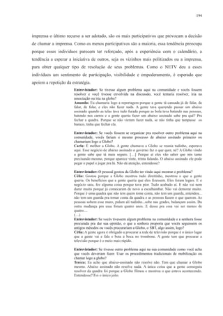 194 
imprensa o último recurso a ser adotado, são os mais participativos que provocam a decisão 
de chamar a imprensa. Como os menos participativos são a maioria, essa tendência preocupa 
porque esses indivíduos parecem ter reforçado, após a experiência com o calendário, a 
tendência a esperar a iniciativa de outros, seja os vizinhos mais politizados ou a imprensa, 
para obter qualquer tipo de resolução de seus problemas. Como o NETV deu a esses 
indivíduos um sentimento de participação, visibilidade e empoderamento, é esperado que 
apoiem a repetição da estratégia. 
Entrevistador: Se tivesse algum problema aqui na comunidade e vocês fossem 
resolver e você tivesse envolvida na discussão, você tentaria resolver, iria na 
associação ou iria na globo? 
Amanda: Eu chamaria logo a reportagem porque a gente tá cansada já de falar, de 
falar, de falar, e eles não fazer nada. A gente tava querendo passar um abaixo 
assinado quando as telas tava tudo furada porque as bola tava batendo nas pessoas, 
batendo nos carros e a gente queria fazer um abaixo assinado sabe pra quê? Pra 
fechar a quadra. Porque se não vieram fazer nada, se não tinha que tampasse os 
buraco, tinha que fechar ela. 
Entrevistador: Se vocês fossem se organizar pra resolver outro problema aqui na 
comunidade, vocês fariam o mesmo processo de abaixo assinado primeiro ou 
chamariam logo a Globo? 
Carla: É melhor a Globo. A gente chamava a Globo se reunia tudinho, esperava 
aqui. Esse negócio de abaixo assinado o governo faz o que quer, né? A Globo vindo 
a gente sabe que tá mais seguro. […] Porque aí eles vão saber que nós tamo 
precisando mesmo, porque aparece vinte, trinta falando. O abaixo assinado ele pode 
pegar o papel e jogar pra lá. Não dá atenção, entendesse? 
Entrevistador: O pessoal gostou da Globo ter vindo aqui mostrar o problema? 
Célia: Gostou porque a Globo mostrou tudo direitinho, mostrou o que a gente 
queria. Os benefícios que a gente queria que eles fizessem. Eles foram legais. E o 
negócio saiu, fez alguma coisa porque tava pior. Tudo acabado aí. E não vai nem 
durar muito porque já comecaram de novo a esculhambar. Não vai demorar muito. 
Porque é uma quadra que não tem quem tome conta, não tem um guarda, entendeu... 
não tem um guarda pra tomar conta da quadra e as pessoas fazem o que querem. As 
pessoas sobem esse muro, pulam ali tudinho...sobe nas grades, balançam assim. Da 
outra mudança pra essa foram quatro anos. E dessa pra essa vai ser menos de 
quatro.... 
(…) 
Entrevistador: Se vocês tivessem algum problema na comunidade e a senhora fosse 
procurada pra dar sua opinião, o que a senhora proporia que vocês seguissem os 
antigos métodos ou vocês procurariam a Globo, o SBT, algo assim, logo? 
Célia: A gente agora é obrigado a procurar a rede de televisão porque é o único lugar 
que a gente vai e fala e bota a boca no trombone. A gente tem que procurar a 
televisão porque é o meio mais rápido. 
Entrevistador: Se tivesse outro problema aqui na sua comunidade como você acha 
que vocês deveriam fazer. Usar os procedimentos tradicionais de mobilização ou 
chamar logo a globo? 
Tereza: Eu acho que abaixo-assinado não resolve não. Tem que chamar a Globo 
mesmo. Abaixo assinado não resolve nada. A única coisa que a gente conseguiu 
resolver da quadra foi porque a Globo filmou e mostrou o que estava acontecendo. 
Entendesse? Foi o único jeito. 
 