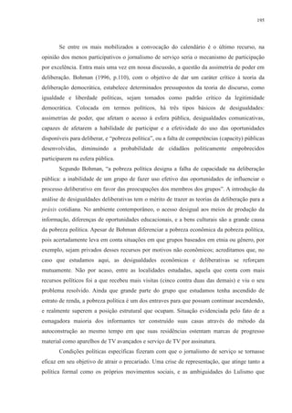 195 
Se entre os mais mobilizados a convocação do calendário é o último recurso, na 
opinião dos menos participativos o jornalismo de serviço seria o mecanismo de participação 
por excelência. Entra mais uma vez em nossa discussão, a questão da assimetria de poder em 
deliberação. Bohman (1996, p.110), com o objetivo de dar um caráter crítico à teoria da 
deliberação democrática, estabelece determinados pressupostos da teoria do discurso, como 
igualdade e liberdade políticas, sejam tomados como padrão crítico da legitimidade 
democrática. Colocada em termos políticos, há três tipos básicos de desigualdades: 
assimetrias de poder, que afetam o acesso à esfera pública, desigualdades comunicativas, 
capazes de afetarem a habilidade de participar e a efetividade do uso das oportunidades 
disponíveis para deliberar, e “pobreza política”, ou a falta de competências (capacity) públicas 
desenvolvidas, diminuindo a probabilidade de cidadãos politicamente empobrecidos 
participarem na esfera pública. 
Segundo Bohman, “a pobreza política designa a falha de capacidade na deliberação 
pública: a inabilidade de um grupo de fazer uso efetivo das oportunidades de influenciar o 
processo deliberativo em favor das preocupações dos membros dos grupos”. A introdução da 
análise de desigualdades deliberativas tem o mérito de trazer as teorias da deliberação para a 
práxis cotidiana. No ambiente contemporâneo, o acesso desigual aos meios de produção da 
informação, diferenças de oportunidades educacionais, e a bens culturais são a grande causa 
da pobreza política. Apesar de Bohman diferenciar a pobreza econômica da pobreza política, 
pois acertadamente leva em conta situações em que grupos baseados em etnia ou gênero, por 
exemplo, sejam privados desses recursos por motivos não econômicos; acreditamos que, no 
caso que estudamos aqui, as desigualdades econômicas e deliberativas se reforçam 
mutuamente. Não por acaso, entre as localidades estudadas, aquela que conta com mais 
recursos políticos foi a que recebeu mais visitas (cinco contra duas das demais) e viu o seu 
problema resolvido. Ainda que grande parte do grupo que estudamos tenha ascendido de 
estrato de renda, a pobreza política é um dos entraves para que possam continuar ascendendo, 
e realmente superem a posição estrutural que ocupam. Situação evidenciada pelo fato de a 
esmagadora maioria dos informantes ter construído suas casas através do método da 
autoconstrução ao mesmo tempo em que suas residências ostentam marcas de progresso 
material como aparelhos de TV avançados e serviço de TV por assinatura. 
Condições políticas específicas fizeram com que o jornalismo de serviço se tornasse 
eficaz em seu objetivo de atrair o precariado. Uma crise de representação, que atinge tanto a 
política formal como os próprios movimentos sociais, e as ambiguidades do Lulismo que 
 
