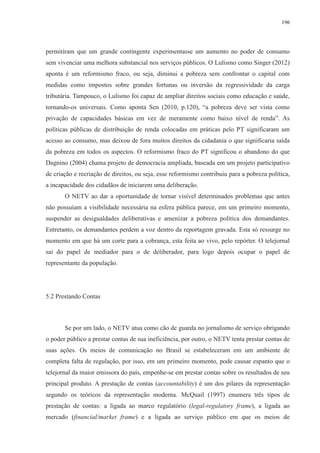 196 
permitiram que um grande contingente experimentasse um aumento no poder de consumo 
sem vivenciar uma melhora substancial nos serviços públicos. O Lulismo como Singer (2012) 
aponta é um reformismo fraco, ou seja, diminui a pobreza sem confrontar o capital com 
medidas como impostos sobre grandes fortunas ou inversão da regressividade da carga 
tributária. Tampouco, o Lulismo foi capaz de ampliar direitos sociais como educação e saúde, 
tornando-os universais. Como aponta Sen (2010, p.120), “a pobreza deve ser vista como 
privação de capacidades básicas em vez de meramente como baixo nível de renda”. As 
políticas públicas de distribuição de renda colocadas em práticas pelo PT significaram um 
acesso ao consumo, mas deixou de fora muitos direitos da cidadania o que significaria saída 
da pobreza em todos os aspectos. O reformismo fraco do PT significou o abandono do que 
Dagnino (2004) chama projeto de democracia ampliada, baseada em um projeto participativo 
de criação e recriação de direitos, ou seja, esse reformismo contribuiu para a pobreza política, 
a incapacidade dos cidadãos de iniciarem uma deliberação. 
O NETV ao dar a oportunidade de tornar visível determinados problemas que antes 
não possuíam a visibilidade necessária na esfera pública parece, em um primeiro momento, 
suspender as desigualdades deliberativas e amenizar a pobreza política dos demandantes. 
Entretanto, os demandantes perdem a voz dentro da reportagem gravada. Esta só ressurge no 
momento em que há um corte para a cobrança, esta feita ao vivo, pelo repórter. O telejornal 
sai do papel de mediador para o de deliberador, para logo depois ocupar o papel de 
representante da população. 
5.2 Prestando Contas 
Se por um lado, o NETV atua como cão de guarda no jornalismo de serviço obrigando 
o poder público a prestar contas de sua ineficiência, por outro, o NETV tenta prestar contas de 
suas ações. Os meios de comunicação no Brasil se estabeleceram em um ambiente de 
completa falta de regulação, por isso, em um primeiro momento, pode causar espanto que o 
telejornal da maior emissora do país, empenhe-se em prestar contas sobre os resultados de seu 
principal produto. A prestação de contas (accountability) é um dos pilares da representação 
segundo os teóricos da representação moderna. McQuail (1997) enumera três tipos de 
prestação de contas: a ligada ao marco regulatório (legal-regulatory frame), a ligada ao 
mercado (financial/market frame) e a ligada ao serviço público em que os meios de 
 