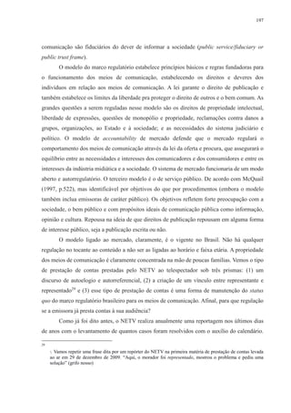 197 
comunicação são fiduciários do dever de informar a sociedade (public service/fiduciary or 
public trust frame). 
O modelo do marco regulatório estabelece princípios básicos e regras fundadoras para 
o funcionamento dos meios de comunicação, estabelecendo os direitos e deveres dos 
indivíduos em relação aos meios de comunicação. A lei garante o direito de publicação e 
também estabelece os limites da liberdade pra proteger o direito de outros e o bem comum. As 
grandes questões a serem reguladas nesse modelo são os direitos de propriedade intelectual, 
liberdade de expressões, questões de monopólio e propriedade, reclamações contra danos a 
grupos, organizações, ao Estado e à sociedade; e as necessidades do sistema judiciário e 
político. O modelo de accountability de mercado defende que o mercado regulará o 
comportamento dos meios de comunicação através da lei da oferta e procura, que assegurará o 
equilíbrio entre as necessidades e interesses dos comunicadores e dos consumidores e entre os 
interesses da indústria midiática e a sociedade. O sistema de mercado funcionaria de um modo 
aberto e autorregulatório. O terceiro modelo é o de serviço público. De acordo com McQuail 
(1997, p.522), mas identificável por objetivos do que por procedimentos (embora o modelo 
também inclua emissoras de caráter público). Os objetivos refletem forte preocupação com a 
sociedade, o bem público e com propósitos ideais de comunicação pública como informação, 
opinião e cultura. Repousa na ideia de que direitos de publicação repousam em alguma forma 
de interesse público, seja a publicação escrita ou não. 
O modelo ligado ao mercado, claramente, é o vigente no Brasil. Não há qualquer 
regulação no tocante ao conteúdo a não ser as ligadas ao horário e faixa etária. A propriedade 
dos meios de comunicação é claramente concentrada na mão de poucas famílias. Vemos o tipo 
de prestação de contas prestadas pelo NETV ao telespectador sob três prismas: (1) um 
discurso de autoelogio e autorreferencial, (2) a criação de um vínculo entre representante e 
representado29 e (3) esse tipo de prestação de contas é uma forma de manutenção do status 
quo do marco regulatório brasileiro para os meios de comunicação. Afinal, para que regulação 
se a emissora já presta contas à sua audiência? 
Como já foi dito antes, o NETV realiza anualmente uma reportagem nos últimos dias 
de anos com o levantamento de quantos casos foram resolvidos com o auxílio do calendário. 
29 
Vamos repetir uma frase dita por um repórter do NETV na primeira matéria de prestação de contas levada 
ao ar em 29 de dezembro de 2009. “Aqui, o morador foi representado, mostrou o problema e pediu uma 
solução” (grifo nosso) 
 