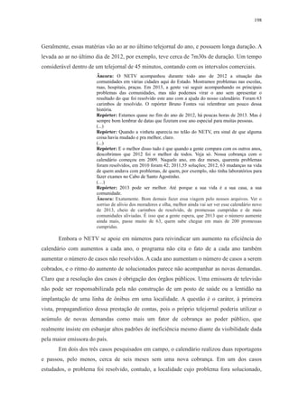 198 
Geralmente, essas matérias vão ao ar no último telejornal do ano, e possuem longa duração. A 
levada ao ar no último dia de 2012, por exemplo, teve cerca de 7m30s de duração. Um tempo 
considerável dentro de um telejornal de 45 minutos, contando com os intervalos comerciais. 
Âncora: O NETV acompanhou durante todo ano de 2012 a situação das 
comunidades em várias cidades aqui do Estado. Mostramos problemas nas escolas, 
ruas, hospitais, praças. Em 2013, a gente vai seguir acompanhando os principais 
problemas das comunidades, mas não podemos virar o ano sem apresentar o 
resultado do que foi resolvido este ano com a ajuda do nosso calendário. Foram 63 
carimbos de resolvido. O repórter Bruno Fontes vai relembrar um pouco dessa 
história. 
Repórter: Estamos quase no fim do ano de 2012, há poucas horas de 2013. Mas é 
sempre bom lembrar de datas que fizeram esse ano especial para muitas pessoas. 
(...) 
Repórter: Quando a vinheta aparecia no telão do NETV, era sinal de que alguma 
coisa havia mudado e pra melhor, claro. 
(...) 
Repórter: E o melhor disso tudo é que quando a gente compara com os outros anos, 
descobrimos que 2012 foi o melhor de todos. Veja só. Nossa cobrança com o 
calendário começou em 2009. Naquele ano, em dez meses, quarenta problemas 
foram resolvidos, em 2010 foram 42; 2011,55 soluções; 2012, 63 mudanças na vida 
de quem andava com problemas, de quem, por exemplo, não tinha laboratórios para 
fazer exames no Cabo de Santo Agostinho. 
(…) 
Repórter: 2013 pode ser melhor. Até porque a sua vida é a sua casa, a sua 
comunidade. 
Âncora: Exatamente. Bom demais fazer essa viagem pelo nossos arquivos. Ver o 
sorriso de alívio dos moradores e olha, melhor ainda vai ser ver esse calendário novo 
de 2013, cheio de carimbos de resolvido, de promessas cumpridas e de mais 
comunidades aliviadas. É isso que a gente espera, que 2013 que o número aumente 
ainda mais, passe muito de 63, quem sabe chegue em mais de 200 promessas 
cumpridas. 
Embora o NETV se apoie em números para reivindicar um aumento na eficiência do 
calendário com aumentos a cada ano, o programa não cita o fato de a cada ano também 
aumentar o número de casos não resolvidos. A cada ano aumentam o número de casos a serem 
cobrados, e o ritmo do aumento de solucionados parece não acompanhar as novas demandas. 
Claro que a resolução dos casos é obrigação dos órgãos públicos. Uma emissora de televisão 
não pode ser responsabilizada pela não construção de um posto de saúde ou a lentidão na 
implantação de uma linha de ônibus em uma localidade. A questão é o caráter, à primeira 
vista, propagandístico dessa prestação de contas, pois o próprio telejornal poderia utilizar o 
acúmulo de novas demandas como mais um fator de cobrança ao poder público, que 
realmente insiste em esbanjar altos padrões de ineficiência mesmo diante da visibilidade dada 
pela maior emissora do país. 
Em dois dos três casos pesquisados em campo, o calendário realizou duas reportagens 
e passou, pelo menos, cerca de seis meses sem uma nova cobrança. Em um dos casos 
estudados, o problema foi resolvido, contudo, a localidade cujo problema fora solucionado, 
 