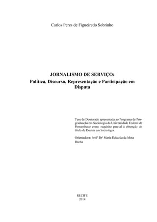Carlos Peres de Figueiredo Sobrinho 
JORNALISMO DE SERVIÇO: 
Política, Discurso, Representação e Participação em 
Disputa 
Tese de Doutorado apresentada ao Programa de Pós-graduação 
em Sociologia da Universidade Federal de 
Pernambuco como requisito parcial à obtenção do 
título de Doutor em Sociologia. 
Orientadora: Profª Drª Maria Eduarda da Mota 
Rocha 
RECIFE 
2014 
 