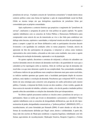 19 
jornalismo de serviço. O próprio conceito de “jornalismo comunitário” é tratado dentro desse 
contexto político como uma forma de legitimar a ação de responsabilidade social da Rede 
Globo ao mesmo tempo em que deslegitima experiências de jornalismo feitas por 
comunidades para as próprias comunidades. 
Após explicarmos o contexto histórico que propiciou o surgimento do “jornalismo de 
serviço”, analisamos o programa do ponto de vista político no quarto capítulo. No quarto 
capítulo trabalhamos com os conceitos de Esfera Pública e Democracia Deliberativa para 
compreender como através do uso da transmissão ao vivo e dos links para estabelecer um 
diálogo entre âncoras, repórteres e autoridades, o telejornal simula um efeito de participação e 
passa a cumprir o papel de um fórum deliberativo onde os participantes deveriam discutir 
livremente e em igualdades de condições sobre os temas propostos. Contudo, através da 
apreensão da fala dos participantes do programa, o telejornal se coloca como instância 
representativa dos entrevistados, colocando-se não mais como mediador, mas como o agente 
de cobrança da resolução da demanda, capturando a voz da população. 
No quinto capítulo, discutimos a estrutura do telejornal, a eficácia do calendário em 
resolver demandas através do número de demandas resolvidas e da quantidade de vezes que o 
calendário já fez reportagens sobre as matérias. Além de verificar que tipo de demandas são 
resolvidas e as que mais demoram a partir de sua complexidade. Nas comunidades estudadas, 
verificamos indícios de que problemas mais complexos demoram mais para serem resolvidos, 
os indícios também apontam que quanto mais a localidade participante dispõe de recursos 
políticos, mais rápida é a resolução da demanda. Percebemos que o telejornal NETV se insere 
dentro de uma estratégia para concorrer com programas de cunho policialesco pelo mesmo 
público. Contudo, o telejornal da Globo investe em dois modelos: o bom vizinho, quando dá 
dicas acerca do mercado de trabalho, culinária e saúde, e do cão de guarda e mediador político 
quando cobra das autoridades as soluções das demandas feitas por telespectadores. 
No último capítulo procuramos analisar os vínculos entre o jornalismo de serviço e os 
participantes. Quais as razões que levam os demandantes a procurarem o calendário? Nesse 
capítulo trabalhamos com os conceitos de desigualdades deliberativas, que são de três tipos: 
assimetrias de poder, desigualdades comunicativas, e "pobreza política". (BOHMAN,1997), e 
reconhecimento, tal como formulado por Honneth (2004). O autor alemão se vale das três 
formas de reconhecimento definidas por Hegel: amor, direito e solidariedade. A partir daí, 
lança mão dos escritos de Mead para reelaborar o esquema hegeliano, trabalhando com três 
formas equivalentes de reconhecimento: Dedicação Emotiva, Respeito Cognitivo e Estima 
 