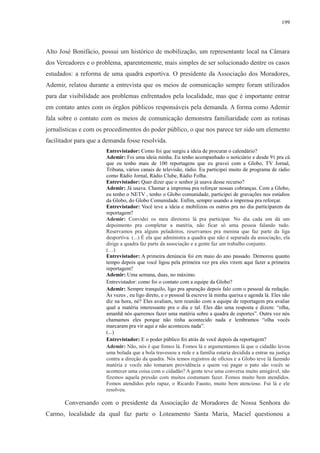 199 
Alto José Bonifácio, possui um histórico de mobilização, um representante local na Câmara 
dos Vereadores e o problema, aparentemente, mais simples de ser solucionado dentre os casos 
estudados: a reforma de uma quadra esportiva. O presidente da Associação dos Moradores, 
Ademir, relatou durante a entrevista que os meios de comunicação sempre foram utilizados 
para dar visibilidade aos problemas enfrentados pela localidade, mas que é importante entrar 
em contato antes com os órgãos públicos responsáveis pela demanda. A forma como Ademir 
fala sobre o contato com os meios de comunicação demonstra familiaridade com as rotinas 
jornalísticas e com os procedimentos do poder público, o que nos parece ter sido um elemento 
facilitador para que a demanda fosse resolvida. 
Entrevistador: Como foi que surgiu a ideia de procurar o calendário? 
Ademir: Foi uma ideia minha. Eu tenho acompanhado o noticiário e desde 91 pra cá 
que eu tenho mais de 100 reportagens que eu gravei com a Globo, TV Jornal, 
Tribuna, vários canais de televisão, rádio. Eu participei muito de programa de rádio 
como Rádio Jornal, Rádio Clube, Rádio Folha. 
Entrevistador: Quer dizer que o senhor já usava desse recurso? 
Ademir: Já usava. Chamar a imprensa pra reforçar nossas cobranças. Com a Globo, 
eu tenho o NETV , tenho o Globo comunidade, participei de gravações nos estúdios 
da Globo, do Globo Comunidade. Enfim, sempre usando a imprensa pra reforçar. 
Entrevistador: Você teve a ideia e mobilizou os outros pra no dia participarem da 
reportagem? 
Ademir: Convidei os meu diretores lá pra participar. No dia cada um dá um 
depoimento pra completar a matéria, não ficar só uma pessoa falando tudo. 
Reservamos pra alguns peladeiros, reservamos pra menina que faz parte da liga 
desportiva. (...) É ela que administra a quadra que não é separada da associação, ela 
dirige a quadra faz parte da associação e a gente faz um trabalho conjunto. 
(…) 
Entrevistador: A primeira denúncia foi em maio do ano passado. Demorou quanto 
tempo depois que você ligou pela primeira vez pra eles virem aqui fazer a primeira 
reportagem? 
Ademir: Uma semana, duas, no máximo. 
Entrevistador: como foi o contato com a equipe da Globo? 
Ademir: Sempre tranquilo, ligo pra apuração depois falo com o pessoal da redação. 
Às vezes , eu ligo direto, e o pessoal lá escreve lá minha queixa e agenda lá. Eles não 
diz na hora, né? Eles avaliam, tem reunião com a equipe de reportagem pra avaliar 
qual a matéria interessante pra o dia e tal. Eles dão uma resposta e dizem: “olha, 
amanhã nós queremos fazer uma matéria sobre a quadra de esportes”. Outra vez nós 
chamamos eles porque não tinha acontecido nada e lembramos “olha vocês 
marcaram pra vir aqui e não aconteceu nada”. 
(...) 
Entrevistador: E o poder público foi atrás de você depois da reportagem? 
Ademir: Não, nós é que fomos lá. Fomos lá e argumentamos lá que o cidadão levou 
uma bolada que a bola travessou a rede e a família estaria decidida a entrar na justiça 
contra a direção da quadra. Nós temos registros de ofícios e a Globo teve lá fazendo 
matéria e vocês não tomaram providência e quem vai pagar o pato são vocês se 
acontecer uma coisa com o cidadão? A gente teve uma conversa muito amigável, não 
fizemos aquela pressão com muitos costumam fazer. Fomos muito bem atendidos. 
Fomos atendidos pelo rapaz, o Ricardo Fausto, muito bem atencioso. Fui lá e ele 
resolveu. 
Conversando com o presidente da Associação de Moradores de Nossa Senhora do 
Carmo, localidade da qual faz parte o Loteamento Santa Maria, Maciel questionou a 
 