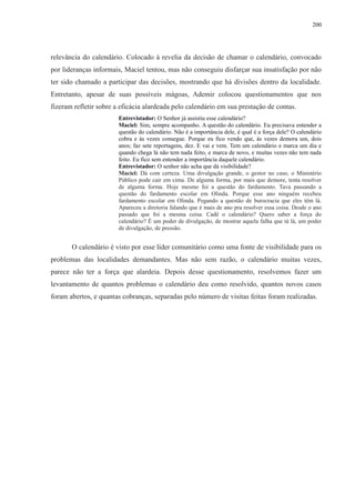 200 
relevância do calendário. Colocado à revelia da decisão de chamar o calendário, convocado 
por lideranças informais, Maciel tentou, mas não conseguiu disfarçar sua insatisfação por não 
ter sido chamado a participar das decisões, mostrando que há divisões dentro da localidade. 
Entretanto, apesar de suas possíveis mágoas, Ademir colocou questionamentos que nos 
fizeram refletir sobre a eficácia alardeada pelo calendário em sua prestação de contas. 
Entrevistador: O Senhor já assistiu esse calendário? 
Maciel: Sim, sempre acompanho. A questão do calendário. Eu precisava entender a 
questão do calendário. Não é a importância dele, é qual é a força dele? O calendário 
cobra e às vezes consegue. Porque eu fico vendo que, às vezes demora um, dois 
anos; faz sete reportagens, dez. E vai e vem. Tem um calendário e marca um dia e 
quando chega lá não tem nada feito, e marca de novo, e muitas vezes não tem nada 
feito. Eu fico sem entender a importância daquele calendário. 
Entrevistador: O senhor não acha que dá visibilidade? 
Maciel: Dá com certeza. Uma divulgação grande, o gestor no caso, o Ministério 
Público pode cair em cima. De alguma forma, por mais que demore, tenta resolver 
de alguma forma. Hoje mesmo foi a questão do fardamento. Tava passando a 
questão do fardamento escolar em Olinda. Porque esse ano ninguém recebeu 
fardamento escolar em Olinda. Pegando a questão de burocracia que eles têm lá. 
Apareceu a diretoria falando que é mais de ano pra resolver essa coisa. Desde o ano 
passado que foi a mesma coisa. Cadê o calendário? Quero saber a força do 
calendário? É um poder de divulgação, de mostrar aquela falha que tá lá, um poder 
de divulgação, de pressão. 
O calendário é visto por esse líder comunitário como uma fonte de visibilidade para os 
problemas das localidades demandantes. Mas não sem razão, o calendário muitas vezes, 
parece não ter a força que alardeia. Depois desse questionamento, resolvemos fazer um 
levantamento de quantos problemas o calendário deu como resolvido, quantos novos casos 
foram abertos, e quantas cobranças, separadas pelo número de visitas feitas foram realizadas. 
 