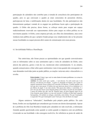204 
participação do calendário não contribui para a tomada de consciência dos participantes do 
quadro, pois os que convocam o quadro já eram conscientes de possuírem direitos, 
participavam de lutas e mobilizações dentro de suas localidades. Os não participativos não 
demonstraram qualquer vontade de se engajar nos problemas locais após a participação do 
quadro. A Globo não precisa, dessa forma, se esforçar muito para ocupar um espaço 
tradicionalmente reservado aos representantes eleitos para cargos na esfera política ou no 
movimento popular. A Globo, como empresa privada, aos olhos dos demandantes, atua como 
instância mais pública do que o próprio Estado porque esse simplesmente não se faz presente 
nessas localidades ou sequer procura abrir canais de comunicação com essas pessoas. 
6.1 Invisibilidade Pública e Humilhação 
Nas entrevistas, não foram poucas as oportunidades em que quando conversávamos 
com os informantes sobre os seus sentimentos após a visita do calendário da Globo, estes 
através das palavras, gestos e tom da voz, mostravam claro contentamento. E, no entanto, 
quando começávamos a falar sobre quais sentimentos viam à tona quando não conseguiam ver 
suas demandas resolvidas junto ao poder público, as reações variavam entre o desconforto e a 
revolta. 
Entrevistador: Como é que você se sente diante de tantos problemas e as coisas às 
vezes não acontecem? 
Antônio: Eu sinto assim que a gente.... é um descaso. Eu acho assim que é um 
descaso. Um descaso em relação... A gente vê, chegando em lugares, que a gente vê 
naquele loteamento Nossa senhora da Conceição em Moreno, o ônibus quando vem 
tem que dar ré pra passar. O ônibus tem que parar pra descer ali no matadouro e ir 
pra fábrica de papel. A rua toda estreita. Não passa dois ônibus, é estreitinha. E o 
povo diz que não dá por causa daquele pedaço ali de Sônia, ali perto do mercadinho, 
e passa um ônibus que não, mas dá. Naquele lugar, ali perto daquele lugar ali em 
Casa Amarela, passa ônibus e as ruas são estreitas. O ônibus só falta bater naquelas 
barraquinhas. Ali também no milagre, estreitinha, entra ônibus. Por que Camaragibe 
é esquecido? Por que Camaragibe é pior? Será que é fora do Brasil, do mapa? 
Alguns sentem-se “rebaixados”, humilhados pelo próprio poder público. De certa 
forma, feridos em sua dignidade por entenderem que tiveram um direito desrespeitado. Apesar 
de o problema do Alto José Bonifácio tratado pelo calendário ter sido resolvido, a informante 
Amanda quando questionada como quando se sentia quando se deparava com um problema 
vivenciado na sua localidade e não conseguia resolvê-lo, fez referência ao posto de saúde do 
 
