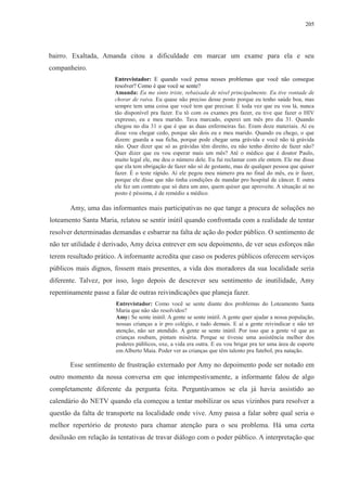 205 
bairro. Exaltada, Amanda citou a dificuldade em marcar um exame para ela e seu 
companheiro. 
Entrevistador: E quando você pensa nesses problemas que você não consegue 
resolver? Como é que você se sente? 
Amanda: Eu me sinto triste, rebaixada de nível principalmente. Eu tive vontade de 
chorar de raiva. Eu quase não preciso desse posto porque eu tenho saúde boa, mas 
sempre tem uma coisa que você tem que precisar. E toda vez que eu vou lá, nunca 
tão disponível pra fazer. Eu tô com os exames pra fazer, eu tive que fazer o HIV 
expresso, eu e meu marido. Tava marcado, esperei um mês pro dia 31. Quando 
chegou no dia 31 o que é que as duas enfermeiras faz. Eram doze materiais. Aí eu 
disse vou chegar cedo, porque são dois eu e meu marido. Quando eu chego, o que 
dizem: guarda a sua ficha, porque pode chegar uma grávida e você não tá grávida 
não. Quer dizer que só as grávidas têm direito, eu não tenho direito de fazer não? 
Quer dizer que eu vou esperar mais um mês? Até o médico que é doutor Paulo, 
muito legal ele, me deu o número dele. Eu fui reclamar com ele ontem. Ele me disse 
que ela tem obrigação de fazer não só de gestante, mas de qualquer pessoa que quiser 
fazer. É o teste rápido. Aí ele pegou meu número pra no final do mês, eu ir fazer, 
porque ele disse que não tinha condições de mandar pro hospital de câncer. E outra 
ele fez um contrato que só dura um ano, quem quiser que aproveite. A situação aí no 
posto é péssima, é de remédio a médico. 
Amy, uma das informantes mais participativas no que tange a procura de soluções no 
loteamento Santa Maria, relatou se sentir inútil quando confrontada com a realidade de tentar 
resolver determinadas demandas e esbarrar na falta de ação do poder público. O sentimento de 
não ter utilidade é derivado, Amy deixa entrever em seu depoimento, de ver seus esforços não 
terem resultado prático. A informante acredita que caso os poderes públicos oferecem serviços 
públicos mais dignos, fossem mais presentes, a vida dos moradores da sua localidade seria 
diferente. Talvez, por isso, logo depois de descrever seu sentimento de inutilidade, Amy 
repentinamente passe a falar de outras reivindicações que planeja fazer. 
Entrevistador: Como você se sente diante dos problemas do Loteamento Santa 
Maria que não são resolvidos? 
Amy: Se sente inútil. A gente se sente inútil. A gente quer ajudar a nossa população, 
nossas crianças a ir pro colégio, e tudo demais. E aí a gente reivindicar e não ter 
atenção, não ser atendido. A gente se sente inútil. Por isso que a gente vê que as 
crianças roubam, pintam miséria. Porque se tivesse uma assistência melhor dos 
poderes públicos, oxe, a vida era outra. E eu vou brigar pra ter uma área de esporte 
em Alberto Maia. Poder ver as crianças que têm talento pra futebol, pra natação. 
Esse sentimento de frustração externado por Amy no depoimento pode ser notado em 
outro momento da nossa conversa em que intempestivamente, a informante falou de algo 
completamente diferente da pergunta feita. Perguntávamos se ela já havia assistido ao 
calendário do NETV quando ela começou a tentar mobilizar os seus vizinhos para resolver a 
questão da falta de transporte na localidade onde vive. Amy passa a falar sobre qual seria o 
melhor repertório de protesto para chamar atenção para o seu problema. Há uma certa 
desilusão em relação às tentativas de travar diálogo com o poder público. A interpretação que 
 