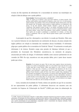 206 
tivemos de fala repentina da informante foi a necessidade de externar sua insatisfação em 
relação à falta de diálogo com o poder público. 
Entrevistador: Você já assistia antes o calendário? 
Amy: Já. Agora se eu chamar o povo pra fazer baderna, aí chama atenção. Eles 
gostam, poder público gosta quando faz baderna, como você vê aí. Aí eles gostam, 
chama atenção, mas quando é uma coisa reivindicando direito dentro da lei, eles não 
dão atenção, não. Só quando a gente quebra os órgãos públicos, aí é baderneiro, não 
presta. Aí dá uma atenção, chama atenção. Quando a gente faz um ato de 
vandalismo. Mas quando a gente tá aqui, ó, na manha, solicitando direitinho, com 
ordem, eles não tão nem aí pra gente. Mas se eu juntar a população porque a gente 
não temos ônibus: vamos fazer uma baderna, vamos quebrar a prefeitura, vamos 
fazer aquilo...Se eu juntar a população e a população vai comigo,....aí Amy não 
presta, é vandalismo. Não sei o quê. Mas há quanto tempo a gente vem lutando? É 
muito tempo. 
A percepção de que há o desrespeito a um direito é evocada por Romário. Mais uma 
vez é possível detectar em um depoimento um sentimento de descaso, de pouca atenção dos 
órgãos públicos em relação às demandas dos moradores dessas localidades. O informante 
julga que o poder público faz os moradores do Vietnã de “Bestas”. O sentimento evocado pelo 
informante é de tristeza. Romário ocupa uma posição de liderança informal, já que o 
presidente da Associação dos Moradores encontrava-se, no momento da pesquisa, 
encarcerado por tráfico de drogas. O informante trabalha como assessor parlamentar de um 
vereador do PSB. Ou seja, encontra-se em uma posição dúbia, pois é parte desse mesmo 
poder que critica. 
Romário: Eu já pensei em parar. Não tá mais nesse negócio desses movimentos, 
porque é só a gente se desgastando e não vê a coisa andar. O que mais dá raiva é que 
a gente sabe que é nosso direito. Olha, meu amigo se o boi, o burro e o cavalo 
soubesse a força que tem, o homem, o ser humano não dominava ele não. O ser 
humano, com raciocínio, a gente pode correr e a gente pode parar, e os órgãos 
públicos ficam fazendo a gente de besta. Isso deixa a gente triste, entendesse? Eu 
fico fazendo essa pergunta a mim mesmo. Eu morava num lugar [Brasília Teimosa] 
na beira-mar com ônibus na minha porta, padaria, diversos mercadinhos, farmácia e 
o centro dá pra ver do outro lado. Eu vim pra aqui e fiquei perguntando pra mim 
diversas vezes “o que eu tô fazendo aqui”. Não sei se esse movimento tá no sangue. 
Muito triste com tudo isso, não sei porque eu não paro. 
Luíza, moradora da localidade do Vietnã, relatou um episódio em que foi ao encontro 
de um representante do poder público. A informante descreveu um encontro com um 
secretário da Empresa de Urbanização do Recife30 (URB) para tratar da urbanização da 
30 A URB - Empresa de Urbanização do Recife é o órgão público municipal responsável por promover estudos e projetos de 
urbanização e de prestação de serviços públicos; executar de forma indireta as obras de edificação e urbanização; recuperar 
áreas de sua propriedade ou áreas desapropriadas pelo Município e efetuar o remanejamento urbano de áreas deterioradas, 
com o prévio consentimento de seus proprietários, assegurando assim o ressarcimento das despesas realizadas. Fonte: 
http://www.recife.pe.gov.br/pr/secplanejamento/urb/ 
 