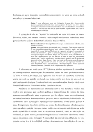 207 
localidade, em que o funcionário responsabilizou os moradores por terem ido morar no local, 
ocupado por pessoas de baixa renda. 
Luíza: A gente acha que a gente não é ninguém. A gente não é bem recebido. 
Quando a gente é recebido não é por quem desejamos. Há muitos anos atrás, quando 
eu era presidente da associação da comunidade, falei com João Paulo, um secretário 
da URB, e ele disse que não foi ele quem mandou a gente morar aqui, que foi 
vontade da gente estar aqui. 
A percepção de não ser “alguém” foi externada por outra informante da mesma 
localidade, Helena, que compara a situação vivenciada pela localidade do Vietnã às de outras 
partes dos bairros vizinhos de San Martin e Torrões, de classe Média. 
Entrevistador: Diante desses problemas todos que a senhora encara todo dia, como 
a senhora se sente? 
Helena: Sabe como a gente tá se sentindo aqui? Esquecido. É um pessoal esquecido. 
É uma comunidade esquecida pelo poder público. Entendeu? Aqui é um pessoal 
esquecido. O pessoal fala San Martin não sei o quê, não sei o quê. A comunidade do 
Vietnã nada. Entendeu? A gente se sente uma pessoa esquecida aqui, ignorada. Não 
sei se porque aqui é mais favela. Porque isso aqui tudo é favela, entendeu? Aí, eu 
acho que o poder público não liga pra isso. A gente se sente aqui discriminado 
mesmo. Aqui é a terra que não mora ninguém como a gente diz aqui. É por isso que 
a gente tá saindo daqui. Botou a placa pra vender aí. Porque a gente não aguenta 
ficar aqui. Um lugar que não tem posto de saúde, não tem segurança. Um filho não 
pode chegar tarde aqui. A educação daqui.... O colégio daqui é o Helena que tavam 
roubando os alunos. Os alunos tavam chegando em casa apanhado. 
A informante nos revela que o NETV já esteve próximo a problemas da comunidade 
em outra oportunidade. Em outra parte do depoimento, Helena nos revela que além da questão 
do posto de saúde e do colégio, que é próximo, mas fica fora da localidade; o calendário 
estaria envolvido na questão envolvendo um homem morto após tocar em um poste de 
eletricidade em dia de chuva. O telejornal teria sido convocado a cobrar do poder público e da 
Companhia Elétrica de Pernambuco (Celpe) a resolução do caso. 
Percebe-se nos depoimentos dos informantes sobre o peso da falta de recursos para 
resolver seus problemas que a pobreza política, a impossibilidade de começar de forma 
autônoma uma deliberação sobre os problemas que lhe afligem, levam um sentimento de 
exclusão e humilhação. Por mais subjetivo que possa parecer o sentimento de humilhação, em 
determinados casos a produção e reprodução desse sentimento, é uma questão política. A 
causa desse problema é a pobreza política, que no caso dos demandantes do calendário, possui 
raízes na pobreza material e em uma cultura política excessivamente verticalizada que acaba 
sendo reproduzida na relação entre os movimentos populares, como as associações de 
moradores, e o poder público, principalmente por causa do clientelismo, e mesmo no contato 
desses movimentos com a população. A incapacidade de começar uma deliberação por seus 
próprios meios leva à invisibilidade pública, desaparecimento intersubjetivo de um ser 
 