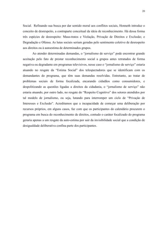 20 
Social. Refinando sua busca por dar sentido moral aos conflitos sociais, Honneth introduz o 
conceito de desrespeito, a contraparte conceitual da ideia de reconhecimento. Há dessa forma 
três espécies de desrespeito: Maus-tratos e Violação, Privação de Direitos e Exclusão; e 
Degradação e Ofensa. As lutas sociais seriam geradas pelo sentimento coletivo de desrespeito 
aos direitos ou à autoestima de determinados grupos. 
Ao atender determinadas demandas, o “jornalismo de serviço” pode encontrar grande 
aceitação pelo fato de prestar reconhecimento social a grupos antes retratados de forma 
negativa ou degradante em programas televisivos, nesse caso o “jornalismo de serviço” estaria 
atuando no resgate da “Estima Social” dos telespectadores que se identificam com os 
demandantes do programa, que têm suas demandas resolvidas. Entretanto, ao tratar de 
problemas sociais de forma focalizada, encarando cidadãos como consumidores, e 
despolitizando as questões ligadas a direitos da cidadania, o “jornalismo de serviço” não 
estaria atuando, por outro lado, no resgate do “Respeito Cognitivo” dos setores atendidos por 
tal modelo de jornalismo, ou seja, lutando para interromper um ciclo de “Privação de 
Interesses e Exclusão”. Acreditamos que a incapacidade de começar uma deliberação por 
recursos próprios, em alguns casos, faz com que os participantes do calendário procurem o 
programa em busca do reconhecimento de direitos, contudo o caráter focalizado do programa 
geraria apenas a um resgate da auto-estima por sair da invisibilidade social que a condição de 
desigualdade deliberativa confina parte dos participantes. 
 