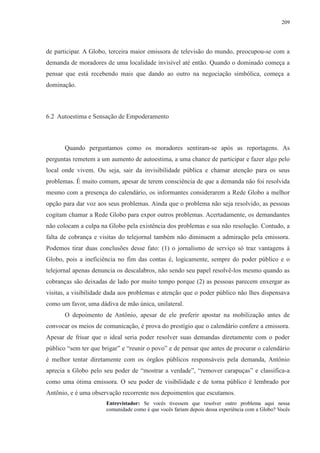 209 
de participar. A Globo, terceira maior emissora de televisão do mundo, preocupou-se com a 
demanda de moradores de uma localidade invisível até então. Quando o dominado começa a 
pensar que está recebendo mais que dando ao outro na negociação simbólica, começa a 
dominação. 
6.2 Autoestima e Sensação de Empoderamento 
Quando perguntamos como os moradores sentiram-se após as reportagens. As 
perguntas remetem a um aumento de autoestima, a uma chance de participar e fazer algo pelo 
local onde vivem. Ou seja, sair da invisibilidade pública e chamar atenção para os seus 
problemas. É muito comum, apesar de terem consciência de que a demanda não foi resolvida 
mesmo com a presença do calendário, os informantes considerarem a Rede Globo a melhor 
opção para dar voz aos seus problemas. Ainda que o problema não seja resolvido, as pessoas 
cogitam chamar a Rede Globo para expor outros problemas. Acertadamente, os demandantes 
não colocam a culpa na Globo pela existência dos problemas e sua não resolução. Contudo, a 
falta de cobrança e visitas do telejornal também não diminuem a admiração pela emissora. 
Podemos tirar duas conclusões desse fato: (1) o jornalismo de serviço só traz vantagens à 
Globo, pois a ineficiência no fim das contas é, logicamente, sempre do poder público e o 
telejornal apenas denuncia os descalabros, não sendo seu papel resolvê-los mesmo quando as 
cobranças são deixadas de lado por muito tempo porque (2) as pessoas parecem enxergar as 
visitas, a visibilidade dada aos problemas e atenção que o poder público não lhes dispensava 
como um favor, uma dádiva de mão única, unilateral. 
O depoimento de Antônio, apesar de ele preferir apostar na mobilização antes de 
convocar os meios de comunicação, é prova do prestígio que o calendário confere a emissora. 
Apesar de frisar que o ideal seria poder resolver suas demandas diretamente com o poder 
público “sem ter que brigar” e “reunir o povo” e de pensar que antes de procurar o calendário 
é melhor tentar diretamente com os órgãos públicos responsáveis pela demanda, Antônio 
aprecia a Globo pelo seu poder de “mostrar a verdade”, “remover carapuças” e classifica-a 
como uma ótima emissora. O seu poder de visibilidade e de torna público é lembrado por 
Antônio, e é uma observação recorrente nos depoimentos que escutamos. 
Entrevistador: Se vocês tivessem que resolver outro problema aqui nessa 
comunidade como é que vocês fariam depois dessa experiência com a Globo? Vocês 
 