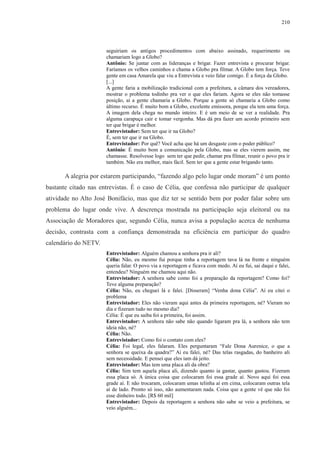 210 
seguiriam os antigos procedimentos com abaixo assinado, requerimento ou 
chamariam logo a Globo? 
Antônio: Se juntar com as lideranças e brigar. Fazer entrevista e procurar brigar. 
Faríamos os velhos caminhos e chama a Globo pra filmar. A Globo tem força. Teve 
gente em casa Amarela que viu a Entrevista e veio falar comigo. É a força da Globo. 
[...] 
A gente faria a mobilização tradicional com a prefeitura, a câmara dos vereadores, 
mostrar o problema todinho pra ver o que eles fariam. Agora se eles não tomasse 
posição, aí a gente chamaria a Globo. Porque a gente só chamaria a Globo como 
último recurso. É muito bom a Globo, excelente emissora, porque ela tem uma força. 
A imagem dela chega no mundo inteiro. E é um meio de se ver a realidade. Pra 
alguma carapuça cair e tomar vergonha. Mas dá pra fazer um acordo primeiro sem 
ter que brigar é melhor. 
Entrevistador: Sem ter que ir na Globo? 
É, sem ter que ir na Globo. 
Entrevistador: Por quê? Você acha que há um desgaste com o poder público? 
Antônio: É muito bom a comunicação pela Globo, mas se eles vierem assim, me 
chamasse. Resolvesse logo sem ter que pedir, chamar pra filmar, reunir o povo pra ir 
também. Não era melhor, mais fácil. Sem ter que a gente estar brigando tanto. 
A alegria por estarem participando, “fazendo algo pelo lugar onde moram” é um ponto 
bastante citado nas entrevistas. É o caso de Célia, que confessa não participar de qualquer 
atividade no Alto José Bonifácio, mas que diz ter se sentido bem por poder falar sobre um 
problema do lugar onde vive. A descrença mostrada na participação seja eleitoral ou na 
Associação de Moradores que, segundo Célia, nunca avisa a população acerca de nenhuma 
decisão, contrasta com a confiança demonstrada na eficiência em participar do quadro 
calendário do NETV. 
Entrevistador: Alguém chamou a senhora pra ir ali? 
Célia: Não, eu mesmo fui porque tinha a reportagem tava lá na frente e ninguém 
queria falar. O povo via a reportagem e ficava com medo. Aí eu fui, sai daqui e falei, 
entendeu? Ninguém me chamou aqui não. 
Entrevistador: A senhora sabe como foi a preparação da reportagem? Como foi? 
Teve alguma preparação? 
Célia: Não, eu cheguei lá e falei. [Disseram] “Venha dona Célia”. Aí eu citei o 
problema 
Entrevistador: Eles não vieram aqui antes da primeira reportagem, né? Vieram no 
dia e fizeram tudo no mesmo dia? 
Célia: É que eu saiba foi a primeira, foi assim. 
Entrevistador: A senhora não sabe não quando ligaram pra lá, a senhora não tem 
ideia não, né? 
Célia: Não. 
Entrevistador: Como foi o contato com eles? 
Célia: Foi legal, eles falaram. Eles perguntaram “Fale Dona Aurenice, o que a 
senhora se queixa da quadra?” Aí eu falei, né? Das telas rasgadas, do banheiro ali 
sem necessidade. E pensei que eles iam dá jeito. 
Entrevistador: Mas tem uma placa ali da obra? 
Célia: Sim tem aquela placa ali, dizendo quanto ia gastar, quanto gastou. Fizeram 
essa placa só. A única coisa que colocaram foi essa grade aí. Novo aqui foi essa 
grade aí. E não trocaram, colocaram umas telinha aí em cima, colocaram outras tela 
aí de lado. Pronto só isso, não aumentaram nada. Coisa que a gente vê que não foi 
esse dinheiro todo. [R$ 60 mil] 
Entrevistador: Depois da reportagem a senhora não sabe se veio a prefeitura, se 
veio alguém... 
 