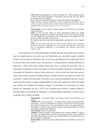 211 
Célia: Depois da reportagem, eu sei que veio porque eu vi. Mas de chamar a gente, 
comunicar, falar. Não se perguntou, se tava bom, se não tava não. Não veio. Mas eu 
vi umas pessoas aí da prefeitura. 
E: E o pessoal da comunidade? Qual foi a reação deles depois da reportagem? 
Célia: A minha vizinha que também falou. Ela foi comigo ali também falou. Falou a 
respeito da quadra, ela falou tudo e ela talvez ainda tenha mais coisa a dizer do que 
eu, porque ela vive mais por aí que eu. Eu vivo mais em casa. 
[…] 
Entrevistador: Como a senhora se sentiu quando viu na televisão seu sentimento 
exposto no jornal? 
Célia: Eu senti que pelo menos eu estava participando, falando das minhas 
necessidades, esperando que chegasse uma solução. Eu me senti muito bem porque 
eu estava falando de um problema que tava acontecendo na comunidade. Aí eu me 
senti bem. Antes, não tinha a quem recorrer. 
E: A senhora não sabe se eles estão acompanhando o problema de vocês, se ligaram 
pra cá? 
Célia: Não, pra cá pra minha casa não. Mas aí eu vejo gente aí. Vejo o pessoal da 
prefeitura. Assim que a reportagem veio aqui, vieram, mas depois que terminaram 
não. Já entregaram à população. Tá um abandono isso. Ninguém toma conta, 
ninguém cuida. 
Célia claramente se sentiu participando e fazendo algo pelo local onde mora, sensação 
que não experimentava, de acordo com seu depoimento, por descrédito quanto à política 
formal e à Associação dos Moradores que, ao ter um ex-presidente eleito vereador pelo PC do 
B, cria um laço muito estreito entre o movimento e o sistema político. Quando realizamos a 
entrevista, o NETV não tinha visitado o local para “dar o carimbo de resolvido”, mas os 
informantes reclamaram do alto valor gasto na reforma da quadra. Inclusive, o presidente da 
Associação de Moradores, Ademir, havia citado que o valor da obra fora muito alto para as 
intervenções feitas na quadra. Contudo, durante a entrega simbólica realizada pela Globo com 
o carimbo, o assunto não fora citado. De acordo com os critérios jornalísticos do que é notícia, 
parece uma boa pauta investigar irregularidades em uma obra, ainda mais uma intervenção 
cujo término foi cobrado pela própria emissora. O presidente da Associação, por sinal, 
aparece na reportagem em que o NETV dá o problema por resolvido. Amanda também é 
bastante crítica da Associação de Moradores e do poder público, questiona os valores gastos 
na quadra, mas a Globo é elogiada. 
Entrevistador : Há quanto tempo vocês tentam resolver esse problema aí da 
quadra? 
Amanda: Olhe, faz dois anos que … Faz muito tempo, eu não sei há quanto tempo 
que fizeram... já faz um tempinho que ajeitaram. A reforma que fizeram foi agora 
que fizeram, foi agora pouco. O que eles prometem colocar...tela galvanizada tal.... 
Você pode ver que lá em cima, eles não trocaram, não trocaram. Então eles comem 
mais dinheiro do que fazem benfeitoria. 
Entrevistador: Então aí é a prefeitura? 
Amanda: Pra botar um portão, muitos assinam e eles comem o dinheiro. É assim, a 
pior parte é de limpeza porque não tem uma pessoa pra limpar a praça, vigilância 
aqui. Olha o policiamento, aí. Tem a área de polícia (PPO) tem a área de polícia, mas 
pra eles sair dali... misericórdia. 
Entrevistador: como foi que surgiu a ideia de chamar esse calendário, você tava por 
dentro? 
 