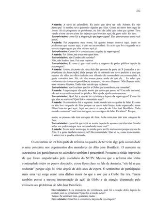 212 
Amanda: A ideia de calendário. Eu creio que deve ter sido Ademir. Eu não 
participei. A menina tava querendo alguém pra falar. Como eu moro bem aqui de 
frente. Aí ela perguntou os problemas, eu falei da calha que tinha que ajeitar. Tava 
vendo a hora cair em cima das crianças que brincam aqui, da gente tudo. Foi isso. 
Entrevistador: como foi a preparação pra reportagem? Eles conversaram com você 
antes? 
Amanda: Foi perguntou meu nome, há quanto tempo morava aqui, quais os 
problemas que tinham aqui, o que me incomodava. Eu acho que foi a segunda ou a 
terceira reportagem que eles vieram aqui já. 
Entrevistador: Como foi o contato com a equipe de reportagem? 
Amanda: Foi ótimo, me trataram super bem. 
Entrevistador: Você lembra do repórter? 
Não, não lembro bem. Foi uma repórter. 
Entrevistador: E como é que você avalia a resposta do poder público depois da 
reportagem? 
Amanda: Assim, do ponto de vista dele das pessoas da parte de X [vereador e ex-presidente 
da Associação] dizia porque ele tá entrando um novo prefeito e tem que 
esperar ele olhar os ofício tudinho sair olhando de comunidade em comunidade. A 
gente entendeu isso. Ah, ele não tomou posse ainda do que ele.... Eu achei que 
realmente eles tomaram providência, tomaram, vieram e fizeram. Não fizeram tudo, 
mas vieram e fizeram. Então não tem do que reclamar. 
Entrevistador: Vocês acham que foi a Globo que contribuiu pra consertar? 
Amanda: A reportagem ela ajuda muito por conta que passa, né? Em rede nacional, 
não sei se em rede nacional ou pública. Mas ajuda, ajuda muito mesmo. 
Entrevistador: Qual foi a reação da vizinhança depois da reportagem? Como foi 
que eles se sentiram? Qual foi o comentário aqui? 
Amanda: O comentário foi o seguinte: todo mundo tem vergonha de falar. E como 
eu não tive vergonha de falar porque eu quero tudo limpo, tudo organizado, meus 
filhos brincam por aqui. Aqui no caso é o coração do Alto José Bonifácio. Todo 
mundo comentou “você teve coragem, teve coragem de falar. Parabéns”. Porque, 
assim, as pessoas não tem coragem de falar. Acha ruim,mas não tem coragem de 
falar. 
Entrevistador: como foi que você se sentiu depois de aparecer na televisão falando 
sobre um problema que tava incomodando tanto você? 
Amanda: Eu me senti assim que da minha parte eu fiz muita coisa porque eu sou do 
Alto. E a gente também merece, né? Da comunidade. Não só eu, como todo mundo. 
E adorei ver a quadra reformada. 
O sentimento de ter feito parte da reforma da quadra, de ter feito algo pela comunidade 
é uma constante nos depoimentos dos moradores do Alto José Bonifácio. O aumento na 
autoestima dos participantes no calendário também é perceptível. Possuem a nítida impressão 
de que foram empoderados pelo calendário do NETV. Mesmo que a reforma não tenha 
contemplado todos os pontos desejados, como ficou claro na fala de Amanda, “não há o que 
reclamar” porque algo foi feito depois de dois anos de espera. O sentimento de participação 
mais uma vez surge como uma dádiva maior do que a voz que a Globo lhe tira. Tereza 
também possui a mesma interpretação da ação da Globo e da atenção dispensada pela 
emissora aos problemas do Alto José Bonifácio. 
Entrevistador: E os moradores da vizinhança, qual foi a reação deles depois do 
contato com os jornalistas? Qual foi a reação deles? 
Tereza: Se sentiram bem, gostaram muito. 
Entrevistador: Qual foi o comentário depois da reportagem? 
 