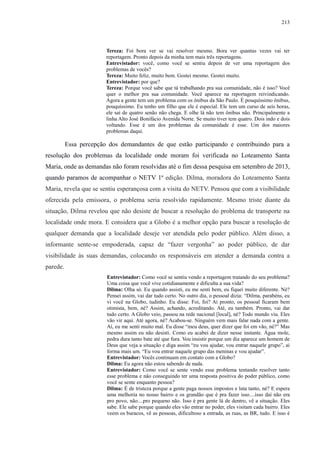 213 
Tereza: Foi bora ver se vai resolver mesmo. Bora ver quantas vezes vai ter 
reportagem. Pronto depois da minha tem mais três reportagens. 
Entrevistador: você, como você se sentiu depois de ver uma reportagem dos 
problemas de vocês? 
Tereza: Muito feliz, muito bem. Gostei mesmo. Gostei muito. 
Entrevistador: por que? 
Tereza: Porque você sabe que tá trabalhando pra sua comunidade, não é isso? Você 
quer o melhor pra sua comunidade. Você aparece na reportagem reivindicando. 
Agora a gente tem um problema com os ônibus da São Paulo. É pouquíssimo ônibus, 
pouquíssimo. Eu tenho um filho que ele é especial. Ele tem um curso de seis horas, 
ele sai de quatro senão não chega. E olhe lá não tem ônibus não. Principalmente a 
linha Alto José Bonifácio Avenida Norte. Se muito tiver tem quatro. Dois indo e dois 
voltando. Esse é um dos problemas da comunidade é esse. Um dos maiores 
problemas daqui. 
Essa percepção dos demandantes de que estão participando e contribuindo para a 
resolução dos problemas da localidade onde moram foi verificada no Loteamento Santa 
Maria, onde as demandas não foram resolvidas até o fim dessa pesquisa em setembro de 2013, 
quando paramos de acompanhar o NETV 1ª edição. Dilma, moradora do Loteamento Santa 
Maria, revela que se sentiu esperançosa com a visita do NETV. Pensou que com a visibilidade 
oferecida pela emissora, o problema seria resolvido rapidamente. Mesmo triste diante da 
situação, Dilma revelou que não desiste de buscar a resolução do problema de transporte na 
localidade onde mora. E considera que a Globo é a melhor opção para buscar a resolução de 
qualquer demanda que a localidade deseje ver atendida pelo poder público. Além disso, a 
informante sente-se empoderada, capaz de “fazer vergonha” ao poder público, de dar 
visibilidade às suas demandas, colocando os responsáveis em atender a demanda contra a 
parede. 
Entrevistador: Como você se sentiu vendo a reportagem tratando do seu problema? 
Uma coisa que você vive cotidianamente e dificulta a sua vida? 
Dilma: Olha só. Eu quando assisti, eu me senti bem, eu fiquei muito diferente. Né? 
Pensei assim, vai dar tudo certo. No outro dia, o pessoal dizia: “Dilma, parabéns, eu 
vi você na Globo, tudinho. Eu disse: Foi, foi? Aí pronto, os pessoal ficaram bem 
otimista, bem, né? Assim, achando, acreditando. Até, eu também. Pronto, vai dar 
tudo certo. A Globo veio, passou na rede nacional [local], né? Todo mundo viu. Eles 
vão vir aqui. Até agora, né? Acabou-se. Ninguém vem mais falar nada com a gente. 
Aí, eu me senti muito mal. Eu disse “meu deus, quer dizer que foi em vão, né?” Mas 
mesmo assim eu não desisti. Como eu acabei de dizer nesse instante. Água mole, 
pedra dura tanto bate até que fura. Vou insistir porque um dia aparece um homem de 
Deus que veja a situação e diga assim “eu vou ajudar, vou entrar naquele grupo”, aí 
forma mais um. “Eu vou entrar naquele grupo das meninas e vou ajudar”. 
Entrevistador: Vocês continuam em contato com a Globo? 
Dilma: Eu agora não estou sabendo de nada. 
Entrevistador: Como você se sente vendo esse problema tentando resolver tanto 
esse problema e não conseguindo ter uma resposta positiva do poder público, como 
você se sente enquanto pessoa? 
Dilma: É de tristeza porque a gente paga nossos impostos e luta tanto, né? E espera 
uma melhoria no nosso bairro e os grandão que é pra fazer isso....isso daí não era 
pro povo, não....pro pequeno não. Isso é pra gente lá de dentro, vê a situação. Eles 
sabe. Ele sabe porque quando eles vão entrar no poder, eles visitam cada bairro. Eles 
veem os buracos, vê as pessoas, dificultoso a entrada, as ruas, as BR, tudo. E isso é 
 