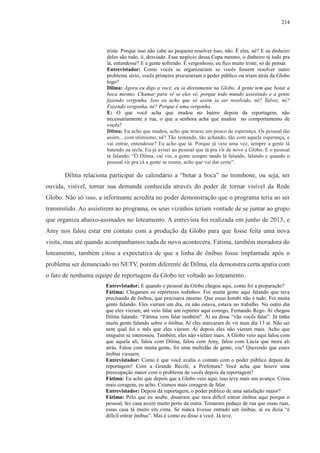 214 
triste. Porque isso não cabe ao pequeno resolver isso, não. É eles, né? E os dinheiro 
deles são tudo, ó, desviado. Esse negócio dessa Copa mesmo, o dinheiro tá tudo pra 
lá, entendesse? E a gente sofrendo. É vergonhoso, eu fico muito triste, só de pensar. 
Entrevistador: Como vocês se organizariam se vocês fossem resolver outro 
problema sério, vocês primeiro procurariam o poder público ou iriam atrás da Globo 
logo? 
Dilma: Agora eu digo a você, eu ia diretamente na Globo. A gente tem que botar a 
boca mesmo. Chamar para vê se eles vê, porque todo mundo assistindo e a gente 
fazendo vergonha. Isso eu acho que só assim ia ser resolvido, né? Talvez, né? 
Fazendo vergonha, né? Porque é uma vergonha. 
E: O que você acha que mudou no bairro depois da reportagem, não 
necessariamente a rua, o que a senhora acha que mudou no comportamento de 
vocês? 
Dilma: Eu acho que mudou, acho que trouxe um pouco de esperança. Os pessoal tão 
assim....com otimismo, né? Tão tentando, tão achando, tão com aquela esperança, e 
vai entrar, entendesse? Eu acho que tá. Porque já veio uma vez, sempre a gente tá 
batendo na tecla. Eu já avisei ao pessoal que tá pra vir de novo a Globo. E o pessoal 
tá falando: “Ó Dilma, vai viu, a gente sempre tando lá falando, falando e quando o 
pessoal vir pra cá a gente se reunir, acho que vai dar certo”. 
Dilma relaciona participar do calendário a “botar a boca” no trombone, ou seja, ser 
ouvida, visível, tornar sua demanda conhecida através do poder de tornar visível da Rede 
Globo. Não só isso, a informante acredita no poder demonstração que o programa teria ao ser 
transmitido. Ao assistirem ao programa, os seus vizinhos teriam vontade de se juntar ao grupo 
que organiza abaixo-assinados no loteamento. A entrevista foi realizada em junho de 2013, e 
Amy nos falou estar em contato com a produção da Globo para que fosse feita uma nova 
visita, mas até quando acompanhamos nada de novo acontecera. Fátima, também moradora do 
loteamento, também citou a expectativa de que a linha de ônibus fosse implantada após o 
problema ser denunciado no NETV, porém diferente de Dilma, ela demonstra certa apatia com 
o fato de nenhuma equipe de reportagem da Globo ter voltado ao loteamento. 
Entrevistador: E quando o pessoal da Globo chegou aqui, como foi a preparação? 
Fátima: Chegaram os repórteres todinhos. Foi muita gente aqui falando que tava 
precisando de ônibus, que precisava mesmo. Que essas kombi não é tudo. Foi muita 
gente falando. Eles vieram um dia, eu não estava, estava no trabalho. No outro dia 
que eles vieram, até veio falar um repórter aqui comigo, Fernando Rego. Aí chegou 
Dilma falando: “Fátima vem falar também”. Aí eu disse “vão vocês falar”. Já tinha 
muita gente falando sobre o ônibus. Aí eles marcaram de vir num dia 13 aí. Não sei 
nem qual foi o mês que eles vieram. Aí depois eles não vieram mais. Acho que 
ninguém se interessou. Também, eles não vieram mais. A Globo veio aqui falou com 
que aquela ali, falou com Dilma, falou com Amy, falou com Lúcia que mora ali 
atrás. Falou com muita gente, foi uma multidão de gente, viu? Querendo que esses 
ônibus viessem. 
Entrevistador: Como é que você avalia o contato com o poder público depois da 
reportagem? Com a Grande Recife, a Prefeitura? Você acha que houve uma 
preocupação maior com o problema de vocês depois da reportagem? 
Fátima: Eu acho que depois que a Globo veio aqui, isso teve mais um avanço. Criou 
mais coragem, eu acho. Criamos mais coragem de falar. 
Entrevistador: Depois da reportagem, o poder público de uma satisfação maior? 
Fátima: Pelo que eu soube, disseram que tava difícil entrar ônibus aqui porque o 
pessoal, fez casa assim muito perto da outra. Tomaram pedaço de rua que essas ruas, 
essas casa tá muito em cima. Se nunca tivesse entrado um ônibus, aí eu dizia “é 
difícil entrar ônibus”. Mas é como eu disse a você. Já teve. 
 