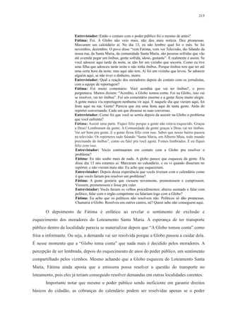 215 
Entrevistador: Então o contato com o poder público foi o mesmo de antes? 
Fátima: Foi. A Globo não veio mais, não deu mais notícia. Deu promessas. 
Marcaram um calendário aí. No dia 13, eu não lembro qual foi o mês. Se foi 
novembro, dezembro. O povo disse “vem Fátima, vem ver Televisão, tão falando da 
nossa rua, da Santa Maria, da comunidade Santa Maria, são pessoas sofridas que vão 
até avenida pegar um ônibus, gente sofrida, idoso, gestante”. E realmente é assim. Se 
você adoecer aqui tarde da noite, se não for um vizinho que socorra. Como eu tive 
uma filha que adoeceu tarde noite e não tinha ônibus. Porque ônibus tem que ter até 
uma certa hora da noite, mas aqui não tem. Aí foi um vizinho que levou. Se adoecer 
alguém aqui, se não tiver o dinheiro, morre. 
Entrevistador: Qual a reação dos moradores depois do contato com os jornalistas, 
com a equipe de reportagem? 
Fátima: Foi muito comentário. Você acredita que vai ter ônibus?, o povo 
perguntava. Muitos diziam: “Acredito, a Globo tomou conta. Foi na Globo, isso vai 
se resolver, vai ter ônibus”. Foi um comentário enorme e a gente ficou muito alegre. 
A gente nunca viu reportagem nenhuma vir aqui. E naquele dia que vieram aqui, foi 
festa aqui na rua. Gente! Parecia que era uma festa aqui de tanta gente. Atrás do 
repórter conversando. Cada um que dissesse as suas conversas. 
Entrevistador: Como foi que você se sentiu depois da assistir na Globo o problema 
que você enfrenta? 
Fátima: Assisti uma parte. Fiquei feliz porque a gente não estava esquecido. Graças 
a Deus! Lembraram da gente. A Comunidade da gente graças a Deus vai ter ônibus. 
Vai ser bom pra gente. E a gente ficou feliz com isso. Saber que nosso bairro passou 
na televisão. Os repórteres tudo falando “Santa Maria, em Alberto Maia, todo mundo 
precisando de ônibus”, como eu falei pra você agora. Fomos lembrados. E eu fiquei 
feliz com isso. 
Entrevistador: Vocês continuaram em contato com a Globo pra resolver o 
problema? 
Fátima: Eu não soube mais de nada. A globo parece que esqueceu da gente. Ela 
disse dia 13 nós estamos aí. Marcaram no calendário, e eu vi quando disseram no 
repórter, e não vieram mais não. Eu acho que esqueceram. 
Entrevistador: Depois dessa experiência que vocês tiveram com o calendário como 
é que vocês fariam pra resolver um problema? 
Fátima: A gente gostaria que viessem novamente, prometessem e cumprissem. 
Viessem, prometessem e fosse pra valer. 
Entrevistador: Vocês fariam os velhos procedimentos: abaixo assinado e falar com 
político, falar com o órgão competente ou falariam logo com a Globo? 
Fátima: Eu acho que os políticos não resolvem não. Políticos só dão promessas. 
Chamaria a Globo. Resolveu em outros cantos, né? Quem sabe não conseguem aqui. 
O depoimento de Fátima é enfático ao revelar o sentimento de exclusão e 
esquecimento dos moradores do Loteamento Santa Maria. A esperança de ter transporte 
público dentro da localidade parecia se materializar depois que “A Globo tomou conta” como 
frisa a informante. Ou seja, a demanda vai ser resolvida porque a Globo passou a cuidar dela. 
É nesse momento que a “Globo toma conta” que nada mais é decidido pelos moradores. A 
percepção de ser lembrada, depois do esquecimento de anos do poder público, um sentimento 
compartilhado pelos vizinhos. Mesmo achando que a Globo esqueceu do Loteamento Santa 
Maria, Fátima ainda aposta que a emissora possa resolver a questão do transporte no 
loteamento, pois eles já teriam conseguido resolver demandas em outras localidades carentes. 
Importante notar que mesmo o poder público sendo ineficiente em garantir direitos 
básicos do cidadão, as cobranças do calendário podem ser resolvidas apenas se o poder 
 