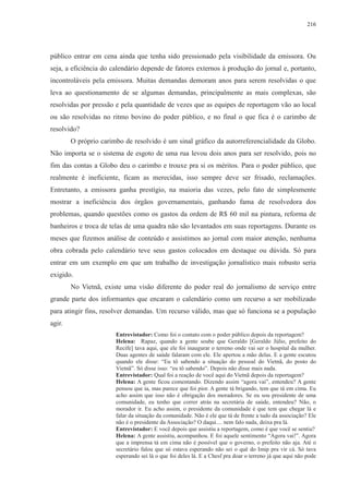 216 
público entrar em cena ainda que tenha sido pressionado pela visibilidade da emissora. Ou 
seja, a eficiência do calendário depende de fatores externos à produção do jornal e, portanto, 
incontroláveis pela emissora. Muitas demandas demoram anos para serem resolvidas o que 
leva ao questionamento de se algumas demandas, principalmente as mais complexas, são 
resolvidas por pressão e pela quantidade de vezes que as equipes de reportagem vão ao local 
ou são resolvidas no ritmo bovino do poder público, e no final o que fica é o carimbo de 
resolvido? 
O próprio carimbo de resolvido é um sinal gráfico da autorreferencialidade da Globo. 
Não importa se o sistema de esgoto de uma rua levou dois anos para ser resolvido, pois no 
fim das contas a Globo deu o carimbo e trouxe pra si os méritos. Para o poder público, que 
realmente é ineficiente, ficam as merecidas, isso sempre deve ser frisado, reclamações. 
Entretanto, a emissora ganha prestígio, na maioria das vezes, pelo fato de simplesmente 
mostrar a ineficiência dos órgãos governamentais, ganhando fama de resolvedora dos 
problemas, quando questões como os gastos da ordem de R$ 60 mil na pintura, reforma de 
banheiros e troca de telas de uma quadra não são levantados em suas reportagens. Durante os 
meses que fizemos análise de conteúdo e assistimos ao jornal com maior atenção, nenhuma 
obra cobrada pelo calendário teve seus gastos colocados em destaque ou dúvida. Só para 
entrar em um exemplo em que um trabalho de investigação jornalístico mais robusto seria 
exigido. 
No Vietnã, existe uma visão diferente do poder real do jornalismo de serviço entre 
grande parte dos informantes que encaram o calendário como um recurso a ser mobilizado 
para atingir fins, resolver demandas. Um recurso válido, mas que só funciona se a população 
agir. 
Entrevistador: Como foi o contato com o poder público depois da reportagem? 
Helena: Rapaz, quando a gente soube que Geraldo [Geraldo Júlio, prefeito do 
Recife] tava aqui, que ele foi inaugurar o terreno onde vai ser o hospital da mulher. 
Duas agentes de saúde falaram com ele. Ele apertou a mão delas. E a gente escutou 
quando ele disse: “Eu tô sabendo a situação do pessoal do Vietnã, do posto do 
Vietnã”. Só disse isso: “eu tô sabendo”. Depois não disse mais nada. 
Entrevistador: Qual foi a reação de você aqui do Vietnã depois da reportagem? 
Helena: A gente ficou comentando. Dizendo assim “agora vai”, entendeu? A gente 
pensou que ia, mas parece que foi pior. A gente tá brigando, tem que tá em cima. Eu 
acho assim que isso não é obrigação dos moradores. Se eu sou presidente de uma 
comunidade, eu tenho que correr atrás na secretária de saúde, entendeu? Não, o 
morador ir. Eu acho assim, o presidente da comunidade é que tem que chegar lá e 
falar da situação da comunidade. Não é ele que tá de frente a tudo da associação? Ele 
não é o presidente da Associação? O daqui.... nem falo nada, deixa pra lá. 
Entrevistador: E você depois que assistiu a reportagem, como é que você se sentiu? 
Helena: A gente assistiu, acompanhou. E foi aquele sentimento “Agora vai!”. Agora 
que a imprensa tá em cima não é possível que o governo, o prefeito não aja. Até o 
secretário falou que só estava esperando não sei o quê do Imip pra vir cá. Só tava 
esperando sei lá o que foi deles lá. E a Chesf pra doar o terreno já que aqui não pode 
 