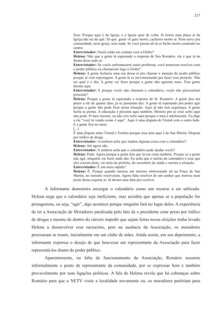 217 
ficar. Porque aqui é da Igreja, e a Igreja quer de volta. Já botou uma placa aí da 
Igreja não sei do quê. Só que gente vê gato morto, cachorro morto aí. Nem serve pra 
comunidade, nem igreja, nem nada. Se você passar ali tá os bicho morto comendo no 
centro. 
Entrevistador: Vocês estão em contato com a Globo? 
Helena: Não que a gente tá esperando a resposta de Seu Romário, ele é que tá na 
frente disso tudo aí. 
Entrevistador: Se vocês enfrentassem outro problema, você tentariam resolver com 
o poder público ou chamariam logo a Globo? 
Helena: A gente fecharia uma rua dessa aí pra chamar a atenção do poder público 
porque aí vem reportagem. A gente tá se movimentando pra fazer esse protesto. Não 
sei qual é o dia. A gente vai fazer porque a gente não aguenta mais. Tem gente 
doente aqui. 
Entrevistador: E porque vocês não chamam o calendário, vocês não precisariam 
protestar? 
Helena: Porque a gente tá esperando a resposta de Sr. Romário. A gente deu um 
prazo a ele de quinze dias, já se passaram dez. A gente tá esperando pra poder agir 
porque a gente não pode ficar nessa situação. Aqui já não tem segurança. A gente 
fecha as portas. A educação é péssima aqui também. Menino pra se criar solto aqui 
não pode. O meu mesmo, eu não crio solto aqui porque o meu é adolescente. Eu digo 
a ele “você tá vendo como é aqui”. Aqui é uma disputa do Vietnã com o outro lado. 
E a gente fica no meio. 
[...] 
É uma disputa entre Vietnã e Torrões porque essa área aqui é de San Martin. Disputa 
por tráfico de droga. 
Entrevistador: A senhora acha que mudou alguma coisa com o calendário? 
Helena: Até agora não. 
Entrevistador: A senhora acha que o calendário pode ajudar vocês? 
Helena: Pode. Agora porque a gente tem que tá em cima também. Porque se a gente 
não agir, ninguém vai fazer nada não. Eu acho que o mérito do calendário é esse que 
eles correm atrás, vai atrás do prefeito, do secretário de saúde e mostra a situação. 
Entrevistador: É um meio rápido? 
Helena: É. Porque quando morreu um menino eletrocutado ali na Praça de San 
Martin, no instante resolveram. Agora falta resolver de um senhor que morreu num 
poste dessa esquina aí. Já deram uma data pra resolver. 
A informante demonstra enxergar o calendário como um recurso a ser utilizado. 
Helena nega que o calendário seja ineficiente, mas acredita que apenas se a população for 
protagonista, ou seja, “agir”, algo acontece porque ninguém fará no lugar deles. A experiência 
de ter a Associação de Moradores paralisada pelo fato de o presidente estar preso por tráfico 
de drogas e mesmo de dentro do cárcere impedir que sejam feitas novas eleições tenha levado 
Helena a desenvolver esse raciocínio, pois na ausência da Associação, os moradores 
precisaram se reunir, inicialmente em um clube de mães. Ainda assim, em seu depoimento, a 
informante expressa o desejo de que houvesse um representante da Associação para fazer 
representá-los diante do poder público. 
Aparentemente, na falta de funcionamento da Associação, Romário assumiu 
informalmente o posto de representante da comunidade, por se expressar bem e também 
provavelmente por suas ligações políticas. A fala de Helena revela que há cobranças sobre 
Romário para que o NETV visite a localidade novamente ou, os moradores partiriam para 
 