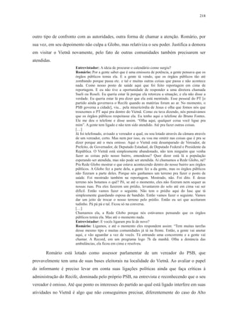 218 
outro tipo de confronto com as autoridades, outra forma de chamar a atenção. Romário, por 
sua vez, em seu depoimento não culpa a Globo, mas relativiza o seu poder. Justifica a demora 
em visitar o Vietnã novamente, pelo fato de outras comunidades também precisarem ser 
atendidas. 
Entrevistador: A ideia de procurar o calendário como surgiu? 
Romário: Por a gente saber que é uma emissora de potência, a gente pensava que os 
órgãos públicos temia ela. E a gente tá vendo, que os órgãos públicos tão até 
zombando porque passa etc. e tal e muitas outras coisas que passa e não acontece 
nada. Como nosso posto de saúde aqui que foi feito reportagem em cima de 
reportagem. E eu não tive a oportunidade de responder a uma diretora chamada 
Sueli ou Roseli. Eu queria estar lá porque ela retorceu a situação, e ela não disse a 
verdade. Eu queria estar lá pra dizer que ela está mentindo. Esse pessoal do PT [o 
partido ainda governava o Recife quando as matérias foram ao ar. No momento, o 
PSB governa a cidade], viu... pela misericórdia de Jesus e olha que fomos nós que 
trouxemos o PT aqui pra dentro do Vietnã. Como eu tava dizendo, nós pensávamos 
que os órgãos públicos respeitasse ela. Eu tenho aqui o telefone do Bruno Fontes. 
Ele me deu o telefone e disse assim. “Olha aqui, qualquer coisa você ligue pra 
mim”. A gente tem ligado e não tem sido atendido. Até pra fazer outras coisas. 
[…] 
Já foi telefonado, avisado a vereador a qual, eu sou lotado através da câmara através 
de um vereador, certo. Mas nem por isso, eu vou me omitir nas coisas que é pra se 
dizer porque até o meu omisso. Aqui o Vietnã está desamparado de Vereador, de 
Prefeito, de Governador, de Deputado Estadual, de Deputado Federal e Presidente da 
República. O Vietnã está simplesmente abandonado, não tem ninguém que venha 
fazer as coisas pelo nosso bairro, entendesse? Quer dizer está lá a população 
esperando ser atendida, mas não pode ser atendida. Aí chamamos a Rede Globo, né? 
Pra Rede Globo mostrar o que estava acontecendo dentro do nosso bairro aos órgãos 
públicos. A Globo fez a parte dela, a gente fez a da gente, mas os órgãos públicos 
não fizeram a parte deles. Porque nós ganhamos um terreno pra fazer o posto de 
saúde. Foi mostrado também na reportagem. Mostrado, não. Foi dito. E desse 
terreno nós botamos o quê? Pô, se até o momento, eles não fizeram nem sequer as 
nossas ruas. Pra eles fazerem um prédio, levantarem do solo até em cima vai ser 
difícil. Então vamos fazer o seguinte. Não tem o prédio aqui do Iasc que tá 
simplesmente guardando esposa de bandido. Então vamos fazer o seguinte. Vamos 
dar um jeito de trocar o nosso terreno pelo prédio. Então eu sei que aceitaram 
tudinho. Pá pá pá e tal. Ficou só na conversa. 
[…] 
Chamamos ela, a Rede Globo porque nós estávamos pensando que os órgãos 
públicos temia ela. Mas até o momento nada. 
Entrevistador: E vocês ligaram pra lá de novo? 
Romário: Ligamos, e até o momento eles respondem assim: “Tem muitas tarefas 
desse mesmo tipo e muitas comunidades já tá na frente. Então, a gente vai anotar 
aqui, e vão aguardar a vez de vocês. Tá entrando uma concorrente e a gente vai 
chamar. A Record, em um programa logo 7h da manhã. Olha a denúncia das 
ambulâncias, ela ficou em cima e resolveu. 
Romário está lotado como assessor parlamentar de um vereador do PSB, que 
provavelmente tem uma de suas bases eleitorais na localidade do Vietnã. Ao avaliar o papel 
do informante é preciso levar em conta suas ligações políticas ainda que faça críticas à 
administração do Recife, dominada pelo próprio PSB, na entrevista e reconhecendo que o seu 
vereador é omisso. Até que ponto os interesses do partido ao qual está ligado interfere em suas 
atividades no Vietnã é algo que não conseguimos precisar, diferentemente do caso do Alto 
 