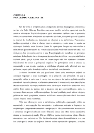 21 
CAPÍTULO 1 
PROCURANDO POR RESPOSTAS 
Para dar conta de compreender as consequências políticas da adoção do jornalismo de 
serviço pela Rede Globo de Televisão, precisamos escolher métodos capazes de nos dar 
acesso a informações disponíveis apenas a quem tem contato cotidiano com os problemas 
diários das comunidades participantes do calendário do NETV, às disputas políticas ocorridas 
no interior das localidades que demandam ao telejornal a sua participação. Precisávamos 
também reconstituir o clima e relações entre os moradores, e entre estes e a equipe de 
reportagem da Globo antes, durante e depois das reportagens. Era preciso contextualizar o 
momento em que os moradores das comunidades estudadas resolveram chamar a Globo e suas 
motivações. Era necessário perceber o grau de participação dos moradores nos problemas 
cotidianos do local onde vivem, de organização e mobilização política; e um pouco da história 
daqueles locais, que já existiam antes da Globo chegar com seus repórteres e câmeras. 
Precisávamos de acesso às percepções subjetivas dos participantes sobre a situação da 
comunidade, a sua própria condição, a visibilidade oferecida pelo telejornal aos seus 
problemas e a percepção dessa intervenção na resolução de suas demandas. 
O método escolhido para que pudéssemos contar com informações capazes de 
conseguir responder a essas inquietações foi a entrevista semi-estruturada em que o 
pesquisador define e parte para o campo com um número de tópicos pré-determinados, 
contudo dá liberdade para que o informante possa falar livremente sobre suas experiências. 
Durante as incursões ao campo, também fizemos observações do local que permearam nossa 
análise. Esses dados são centrais para a pesquisa para que compreendêssemos como os 
moradores lidam com os problemas cotidianos de suas localidades, quais são as estruturas 
políticas dos locais pesquisados, como se mobilizam e sua relação com o local. Sem esses 
dados a pesquisa ficaria incompleta. 
Além das informações sobre a participação, mobilização, organização política da 
comunidade e autopercepção dos participantes, precisávamos entender a linguagem do 
telejornal para compreender como se dá a apropriação da fala dos demandantes pelos âncoras 
e jornalistas. Era preciso entender como o telejornal simula uma esfera pública deliberativa 
durante as reportagens do quadro Blitz do NETV, ao mesmo tempo em que retira a fala dos 
demandantes para restituí-la nas falas dos jornalistas que cobram às autoridades ao vivo com 
link direto para o estúdio do telejornal, onde os âncoras apresentam o programa. A escolha 
 