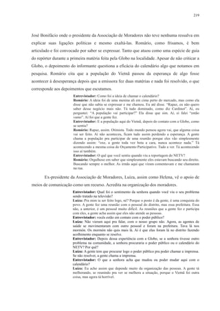 219 
José Bonifácio onde o presidente da Associação de Moradores não teve nenhuma ressalva em 
explicar suas ligações políticas e mesmo exaltá-las. Romário, como frisamos, é bem 
articulado e foi convocado por saber se expressar. Tanto que atuou como uma espécie de guia 
do repórter durante a primeira matéria feita pela Globo na localidade. Apesar de não criticar a 
Globo, o depoimento do informante questiona a eficácia do calendário algo que notamos em 
pesquisa. Romário cita que a população do Vietnã passou da esperança de algo fosse 
acontecer à desesperança depois que a emissora fez duas matérias e nada foi resolvido, o que 
corresponde aos depoimentos que escutamos. 
Entrevistador: Como foi a ideia de chamar o calendário? 
Romário: A ideia foi de uma menina ali em cima perto do mercado, mas como ela 
disse que não sabia se expressar e me chamou. Eu até disse. “Rapaz, eu não quero 
saber desse negócio mais não. Tá tudo dominado, como diz Cardinot”. Aí, eu 
perguntei: “A população vai participar?” Ela disse que sim. Aí, ei falei “então 
vamo”. Aí foi que a gente fez. 
Entrevistador: E a população aqui do Vietnã, depois do contato com a Globo, como 
se sentiu? 
Romário: Rapaz, assim. Otimista. Todo mundo pensou agora vai, que alguma coisa 
vai ser feito. Aí não aconteceu, ficam tudo assim perdendo a esperança. A gente 
chama a população pra participar de uma reunião porque eles vão simplesmente 
dizendo assim: “oxe, a gente toda vez bota a cara, nunca acontece nada.” Tá 
acontecendo a mesma coisa do Orçamento Participativo. Tudo a ver. Tá acontecendo 
isso aí também. 
Entrevistador: O quê que você sentiu quando viu a reportagem do NETV? 
Romário: Orgulhoso em saber que simplesmente eles estavam buscando seu direito. 
Buscando sempre o melhor. As irmãs aqui que viram comentavam e me chamaram 
na rua. 
Ex-presidente da Associação de Moradores, Luíza, assim como Helena, vê o apoio de 
meios de comunicação como um recurso. Acredita na organização dos moradores. 
Entrevistador: Qual foi o sentimento da senhora quando você viu o seu problema 
sendo tratado na televisão? 
Luíza: Pra mim ia ser feito logo, né? Porque o posto é da gente, é uma conquista do 
povo. A gente fez uma reunião com o pessoal do distrito, mas essa prefeitura. Essa 
não, a anterior, é um pessoal muito difícil. As reuniões que a gente fez e participa 
com eles, a gente acha assim que eles não atende as pessoas. 
Entrevistador: vocês estão em contato com o poder público? 
Luíza: Não vieram aqui pra falar, com o nosso grupo não. Agora, as agentes de 
saúde se movimentaram com outro pessoal e foram na prefeitura. Tava lá nos 
mormón. Os mormón não quis mais lá. Aí é que elas foram lá no distrito fazendo 
acolhimento enquanto se resolve. 
Entrevistador: Depois dessa experiência com a Globo, se a senhora tivesse outro 
problema na comunidade, a senhora procuraria o poder público ou o calendário do 
NETV? Por quê? 
Luíza: A gente tem que procurar logo o poder público pra poder chamar a imprensa. 
Se não resolver, a gente chama a imprensa. 
Entrevistador: O que a senhora acha que mudou ou poder mudar aqui com o 
calendário? 
Luíza: Eu acho assim que depende muito da organização das pessoas. A gente tá 
melhorando, se reunindo pra ver se melhora a situação, porque o Vietnã foi outra 
coisa, mas agora tá horrível. 
 