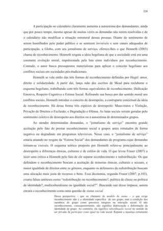 220 
A participação no calendário claramente aumenta a autoestima dos demandantes, ainda 
que por pouco tempo, mesmo apesar de muitas vezes as demandas não serem resolvidas e de 
o calendário não modificar a situação estrutural dessas pessoas. Diante do sentimento de 
serem humilhados pelo poder público e se sentirem invisíveis e sem canais adequados de 
participação, a Globo, com seu jornalismo de serviço, oferece-lhes o que Honneth (2003) 
chama de reconhecimento. Honneth resgata a ideia hegeliana de que a sociedade está em uma 
constante evolução moral, impulsionada pela luta entre indivíduos por reconhecimento. 
Contudo, o autor busca pressupostos materialistas para aplicar o conceito hegeliano aos 
conflitos sociais em sociedades pós-tradicionais. 
Honneth se vale então das três formas de reconhecimento definidas por Hegel: amor, 
direito e solidariedade. A partir daí, lança mão dos escritos de Mead para reelaborar o 
esquema hegeliano, trabalhando com três formas equivalentes de reconhecimento: Dedicação 
Emotiva, Respeito Cognitivo e Estima Social. Refinando sua busca por dar sentido moral aos 
conflitos sociais, Honneth introduz o conceito de desrespeito, a contraparte conceitual da ideia 
de reconhecimento. Há dessa forma três espécies de desrespeito: Maus-tratos e Violação, 
Privação de Direitos e Exclusão; e Degradação e Ofensa. As lutas sociais seriam geradas pelo 
sentimento coletivo de desrespeito aos direitos ou à autoestima de determinados grupos. 
Ao atender determinadas demandas, o “jornalismo de serviço” encontra grande 
aceitação pelo fato de prestar reconhecimento social a grupos antes retratados de forma 
negativa ou degradante em programas televisivos. Nesse caso, o “jornalismo de serviço” 
estaria atuando no resgate da “Estima Social” dos demandantes do programa cujas demandas 
tornam-se visíveis. O esquema teórico proposto por Honneth refere-se principalmente ao 
desrespeito a diferenças étnicas, culturais e de estilos de vida. O que levou Fraser (2007) a 
tecer uma crítica a Honneth pelo fato de ele separar reconhecimento e redistribuição. Os que 
defendem o reconhecimento buscam a aceitação de minorias étnicas, culturais e sexuais, e 
maior igualdade de direitos entre os gêneros, enquanto os defensores da redistribuição buscam 
uma alocação mais justa de recursos e bens. Essa dicotomia, segundo Fraser (2007, p.103), 
criaria falsas antíteses como “redistribuição ou reconhecimento?, política de classe ou política 
de identidade?, multiculturalismo ou igualdade social?”. Buscando sair desse impasse, autora 
encara o reconhecimento como uma questão de status social. 
Dessa perspectiva – que eu chamarei de modelo de status – o que exige 
reconhecimento não é a identidade específica de um grupo, mas a condição dos 
membros do grupo como parceiros integrais na interação social. O não 
reconhecimento, consequentemente, não significa depreciação e deformação da 
identidade de grupo. Ao contrário, ele significa subordinação social no sentido de 
ser privado de participar como igual na vida social. Reparar a injustiça certamente 
 