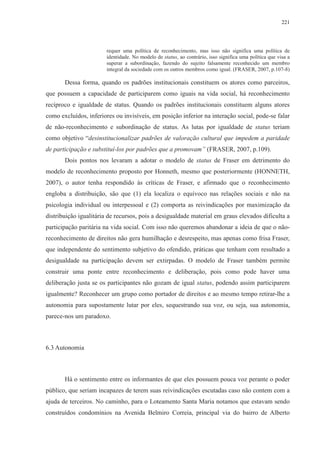 221 
requer uma política de reconhecimento, mas isso não significa uma política de 
identidade. No modelo de status, ao contrário, isso significa uma política que visa a 
superar a subordinação, fazendo do sujeito falsamente reconhecido um membro 
integral da sociedade com os outros membros como igual. (FRASER, 2007, p.107-8) 
Dessa forma, quando os padrões institucionais constituem os atores como parceiros, 
que possuem a capacidade de participarem como iguais na vida social, há reconhecimento 
recíproco e igualdade de status. Quando os padrões institucionais constituem alguns atores 
como excluídos, inferiores ou invisíveis, em posição inferior na interação social, pode-se falar 
de não-reconhecimento e subordinação de status. As lutas por igualdade de status teriam 
como objetivo “desinstitucionalizar padrões de valoração cultural que impedem a paridade 
de participação e substituí-los por padrões que a promovam” (FRASER, 2007, p.109). 
Dois pontos nos levaram a adotar o modelo de status de Fraser em detrimento do 
modelo de reconhecimento proposto por Honneth, mesmo que posteriormente (HONNETH, 
2007), o autor tenha respondido às críticas de Fraser, e afirmado que o reconhecimento 
engloba a distribuição, são que (1) ela localiza o equívoco nas relações sociais e não na 
psicologia individual ou interpessoal e (2) comporta as reivindicações por maximização da 
distribuição igualitária de recursos, pois a desigualdade material em graus elevados dificulta a 
participação paritária na vida social. Com isso não queremos abandonar a ideia de que o não-reconhecimento 
de direitos não gera humilhação e desrespeito, mas apenas como frisa Fraser, 
que independente do sentimento subjetivo do ofendido, práticas que tenham com resultado a 
desigualdade na participação devem ser extirpadas. O modelo de Fraser também permite 
construir uma ponte entre reconhecimento e deliberação, pois como pode haver uma 
deliberação justa se os participantes não gozam de igual status, podendo assim participarem 
igualmente? Reconhecer um grupo como portador de direitos e ao mesmo tempo retirar-lhe a 
autonomia para supostamente lutar por eles, sequestrando sua voz, ou seja, sua autonomia, 
parece-nos um paradoxo. 
6.3 Autonomia 
Há o sentimento entre os informantes de que eles possuem pouca voz perante o poder 
público, que seriam incapazes de terem suas reivindicações escutadas caso não contem com a 
ajuda de terceiros. No caminho, para o Loteamento Santa Maria notamos que estavam sendo 
construídos condomínios na Avenida Belmiro Correia, principal via do bairro de Alberto 
 