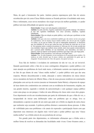 222 
Maia, do qual o loteamento faz parte. Antônio parecia esperançoso pelo fato de setores 
reconhecidos por ele como Classe Média estarem se fixando próximo à localidade onde mora. 
Para o informante, esses novos moradores vão exigir serviços de melhor qualidade, e o poder 
público terá mais dificuldade em ignorar seus apelos. 
Entrevistador: O que você acha daqueles condomínios? 
Antônio: Eu acho uma boa. Aqueles condomínios tão gerando emprego. Ali embaixo 
já tem três vigilantes trabalhando. Uns cinco serventes, zeladores, vigilante 
trabalhando. 
Entrevistador: Mas em relação ao poder público, você acha que a prefeitura vai dar 
mais atenção aqui? 
Antônio: Acho que com esses condomínio tudinho que vão entrar, vai ter, esse grupo 
de condomínios, vão ter muitas classes médias melhor, eles vão ter que dar. A gente 
vai cobrar, vai ter que ter ônibus. Por quê as empregadas domésticas, as faxineiras 
que vão trabalhar lá, vão ter que voltar pra casa, um monte de visita que vai vir pra 
aí. Vai aumentar muito o número de pessoas aí. Acho que ele vão ter que acordar pra 
essa realidade. Espero que melhore nesse sentido, tanto nisso quanto comercialmente 
pra o pessoal poder trabalhar, ter sua lanchonete, seus barezinhos, em todos os 
aspectos, tanto no aspecto social quanto econômico que traga visita, que traga gente. 
Entrevistador: Esses moradores, você acha que vão brigar mais? 
Antônio: Vão. Já estão brigando, já tem moradores de lá querendo posto médico. Os 
médicos já estão dizendo que tá pouco médico pra quantidade de gente que tá 
chegando. Vai pressionar sim. Eles vão querer, vão querer serviços. 
Essa fala de Antônio é reveladora do sentimento de não ter voz, de ser invisível. 
Quando questionado sobre o fato de se esses contingentes obrigariam o poder público a ter 
mais atenção aos problemas do local onde mora, o informante sustenta sua resposta positiva 
no fato de que diante de uma “classe média melhor”, o poder público teria que dar uma 
resposta. Mesmo desconhecendo a renda, educação e outros indicadores de classe desses 
novos moradores do bairro de Alberto Maia, o fato de essas pessoas residirem em construções 
planejadas com serviço de correio (ausente no loteamento Santa Maria), e disporem de espaço 
de lazer dentro dos condomínios em contraste com as residências do loteamento, erigidas, em 
sua grande maioria, seguindo o método da autoconstrução e sem qualquer espaço público 
como uma praça ou um parque; é índice de uma diferença de classe entre esses dois grupos. 
Esse depoimento revela um reconhecimento por parte do informante de que a falta de voz, a 
incapacidade de iniciar uma deliberação sobre um problema que os atinge, leva os 
demandantes a apostar no poder de um outro que pode ser a Globo ou alguém de outra classe 
que realmente seja escutado. A pobreza política diminui a autonomia dessas pessoas. A falta 
de visibilidade para seus problemas e de canais de expressão e participação fazem com que 
depositem seus interesses em alguém mais visível para o poder público seja uma “classe 
média melhor” ou a Globo através de seu jornalismo de serviço. 
Em grande parte dos depoimentos, os informantes afirmaram que a Globo seria a 
melhor forma de resolver as demandas das localidades onde vivem. Como frisamos antes, a 
 
