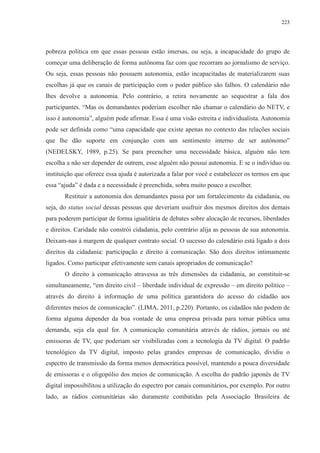 223 
pobreza política em que essas pessoas estão imersas, ou seja, a incapacidade do grupo de 
começar uma deliberação de forma autônoma faz com que recorram ao jornalismo de serviço. 
Ou seja, essas pessoas não possuem autonomia, estão incapacitadas de materializarem suas 
escolhas já que os canais de participação com o poder público são falhos. O calendário não 
lhes devolve a autonomia. Pelo contrário, a retira novamente ao sequestrar a fala dos 
participantes. “Mas os demandantes poderiam escolher não chamar o calendário do NETV, e 
isso é autonomia”, alguém pode afirmar. Essa é uma visão estreita e individualista. Autonomia 
pode ser definida como “uma capacidade que existe apenas no contexto das relações sociais 
que lhe dão suporte em conjunção com um sentimento interno de ser autônomo” 
(NEDELSKY, 1989, p.25). Se para preencher uma necessidade básica, alguém não tem 
escolha a não ser depender de outrem, esse alguém não possui autonomia. E se o indivíduo ou 
instituição que oferece essa ajuda é autorizada a falar por você e estabelecer os termos em que 
essa “ajuda” é dada e a necessidade é preenchida, sobra muito pouco a escolher. 
Restituir a autonomia dos demandantes passa por um fortalecimento da cidadania, ou 
seja, do status social dessas pessoas que deveriam usufruir dos mesmos direitos dos demais 
para poderem participar de forma igualitária de debates sobre alocação de recursos, liberdades 
e direitos. Caridade não constrói cidadania, pelo contrário alija as pessoas de sua autonomia. 
Deixam-nas à margem de qualquer contrato social. O sucesso do calendário está ligado a dois 
direitos da cidadania: participação e direito à comunicação. São dois direitos intimamente 
ligados. Como participar efetivamente sem canais apropriados de comunicação? 
O direito à comunicação atravessa as três dimensões da cidadania, ao constituir-se 
simultaneamente, “em direito civil – liberdade individual de expressão – em direito político – 
através do direito à informação de uma política garantidora do acesso do cidadão aos 
diferentes meios de comunicação”. (LIMA, 2011, p.220). Portanto, os cidadãos não podem de 
forma alguma depender da boa vontade de uma empresa privada para tornar pública uma 
demanda, seja ela qual for. A comunicação comunitária através de rádios, jornais ou até 
emissoras de TV, que poderiam ser visibilizadas com a tecnologia da TV digital. O padrão 
tecnológico da TV digital, imposto pelas grandes empresas de comunicação, dividiu o 
espectro de transmissão da forma menos democrática possível, mantendo a pouca diversidade 
de emissoras e o oligopólio dos meios de comunicação. A escolha do padrão japonês de TV 
digital impossibilitou a utilização do espectro por canais comunitários, por exemplo. Por outro 
lado, as rádios comunitárias são duramente combatidas pela Associação Brasileira de 
 