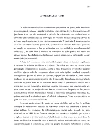 225 
CONSIDERAÇÕES FINAIS 
Os meios de comunicação de massa sempre apresentaram um grande poder de difundir 
representações da realidade e agendar o debate na esfera pública através de seus conteúdos. O 
jornalismo de serviço não só constrói a realidade discursivamente, mas também busca se 
apresentar como uma instância de intervenção no cotidiano de seus participantes através da 
cobrança das denúncias aos órgãos públicos responsáveis. A existência de quadros como o 
calendário do NETV é fruto de, por um lado, oportunismo de emissoras de televisão que veem 
no modelo um mecanismo na luta por audiência e uma oportunidade de acumularem capital 
simbólico; e, por outro lado, é resultado da ineficiência do poder público não apenas em 
garantir direitos da cidadania, mas também em garantir mecanismo de participação popular 
nas decisões governamentais. 
A Rede Globo, como em outras oportunidades, aproveitou a oportunidade surgida com 
o advento de políticas neoliberais e a disputa discursiva em torno de termos como 
participação, sociedade civil e cidadania. Diante da perda de audiência, credibilidade e capital 
simbólico seja em razão das concorrentes adaptarem-se mais rápido à entrada de um grande 
contingente de pessoas ao mundo do consumo, seja por seu oficialismo; a Globo efetuou 
mudanças em sua programação sem abrir mão de seu padrão de qualidade, responsável pela 
conquista de grande parte de sua audiência. Dessa forma, o jornalismo de serviço não é 
apenas um sucesso comercial ao conseguir suplantar concorrentes que investiam cada vez 
mais e com sucesso em telejornais com foco na criminalidade das periferias das grandes 
cidades, trata-se também de um sucesso político ao transformar a imagem da emissora de TV, 
pelo menos entre determinados setores, oficialista à emissora que “corre atrás para cobrar os 
políticos”, como avaliou uma informante. 
O sucesso do jornalismo de serviço no campo simbólico está no fato de a Globo 
conseguir dar visibilidade e sensação de participação àqueles que denunciam as falhas do 
poder público. As promessas da redemocratização, muitas delas ecoando no texto 
constitucional de 1988, foram fruto das lutas por uma democracia ampliada, que incluía a 
criação de direitos, o direito a ter direitos. Tal cidadania é possível apenas com a existência de 
canais participativos, através dos quais a população pudesse se transformar em sujeito das 
suas reivindicações. O jornalismo de serviço se apropria do discurso participativo e, no fim, 
 