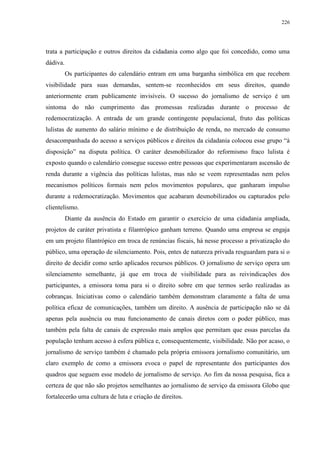 226 
trata a participação e outros direitos da cidadania como algo que foi concedido, como uma 
dádiva. 
Os participantes do calendário entram em uma barganha simbólica em que recebem 
visibilidade para suas demandas, sentem-se reconhecidos em seus direitos, quando 
anteriormente eram publicamente invisíveis. O sucesso do jornalismo de serviço é um 
sintoma do não cumprimento das promessas realizadas durante o processo de 
redemocratização. A entrada de um grande contingente populacional, fruto das políticas 
lulistas de aumento do salário mínimo e de distribuição de renda, no mercado de consumo 
desacompanhada do acesso a serviços públicos e direitos da cidadania colocou esse grupo “à 
disposição” na disputa política. O caráter desmobilizador do reformismo fraco lulista é 
exposto quando o calendário consegue sucesso entre pessoas que experimentaram ascensão de 
renda durante a vigência das políticas lulistas, mas não se veem representadas nem pelos 
mecanismos políticos formais nem pelos movimentos populares, que ganharam impulso 
durante a redemocratização. Movimentos que acabaram desmobilizados ou capturados pelo 
clientelismo. 
Diante da ausência do Estado em garantir o exercício de uma cidadania ampliada, 
projetos de caráter privatista e filantrópico ganham terreno. Quando uma empresa se engaja 
em um projeto filantrópico em troca de renúncias fiscais, há nesse processo a privatização do 
público, uma operação de silenciamento. Pois, entes de natureza privada resguardam para si o 
direito de decidir como serão aplicados recursos públicos. O jornalismo de serviço opera um 
silenciamento semelhante, já que em troca de visibilidade para as reivindicações dos 
participantes, a emissora toma para si o direito sobre em que termos serão realizadas as 
cobranças. Iniciativas como o calendário também demonstram claramente a falta de uma 
política eficaz de comunicações, também um direito. A ausência de participação não se dá 
apenas pela ausência ou mau funcionamento de canais diretos com o poder público, mas 
também pela falta de canais de expressão mais amplos que permitam que essas parcelas da 
população tenham acesso à esfera pública e, consequentemente, visibilidade. Não por acaso, o 
jornalismo de serviço também é chamado pela própria emissora jornalismo comunitário, um 
claro exemplo de como a emissora evoca o papel de representante dos participantes dos 
quadros que seguem esse modelo de jornalismo de serviço. Ao fim da nossa pesquisa, fica a 
certeza de que não são projetos semelhantes ao jornalismo de serviço da emissora Globo que 
fortalecerão uma cultura de luta e criação de direitos. 
 
