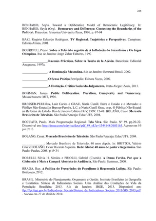 228 
BENHABIB, Seyla. Toward a Deliberative Model of Democratic Legitimacy. In: 
BENHABIB, Seyla (Org). Democracy and Difference: Contesting the Boundaries of the 
Political. Princeton: Princeton University Press, 1996. p. 67-94 
BAZI, Rogério Eduardo Rodrigues. TV Regional. Trajetórias e Perspectivas. Campinas: 
Editora Alínea, 2001. 
BOURDIEU, Pierre. Sobre a Televisão seguido de A Influência do Jornalismo e Os Jogos 
Olímpicos. Rio de Janeiro: Jorge Zahar Editores, 1997. 
________________.Razones Prácticas. Sobre la Teoria de la Acción. Barcelona: Editorial 
Anagrama, 1997a. 
________________. A Dominação Masculina. Rio de Janeiro: Bertrand Brasil, 2002. 
________________.O Senso Prático.Petrópolis: Editora Vozes, 2009. 
________________.A Distinção. Crítica Social do Julgamento. Porto Alegre: Zouk, 2013. 
BOHMAN, James. Public Deliberation. Pluralism, Complexity and Democracy. 
Massachussets: MIT, 1996. 
BRESSER-PEREIRA, Luiz Carlos e GRAU, Nuria Cunill. Entre o Estado e o Mercado: o 
Público Não-Estatal.In Bresser-Pereira, L.C. e Nuria Cunill Grau, orgs, O Público Não-Estatal 
na Reforma do Estado. Rio de Janeiro:Editora FGV, 1999: 15-48. BOLAÑO, Cesar. Mercado 
Brasileiro de Televisão. São Paulo/Aracaju: Educ/UFS, 2004. 
BOCCATO, Paulo. Mais Programação Regional. Tela Viva. São Paulo. Nº 89. pp.20-22. 
Disponível em: http://issuu.com/telaviva/docs/pdf_89_ok?e=1344148/3685165. Acesso em 10 
jun 2013. 
BOLAÑO, Cesar. Mercado Brasileiro de Televisão. São Paulo/Aracaju: Educ/UFS, 2004. 
______________. Mercado Brasileiro de Televisão, 40 anos depois. In: BRITTOS, Valério 
Cruz e BOLAÑO, César Ricardo Siqueira. Rede Globo: 40 anos de poder e hegemonia. São 
Paulo: Paulus, 2005. p.19-34 
BORELLI, Sílvia H. Simões e PRIOLLI, Gabriel (Coords). A Deusa Ferida. Por que a 
Globo não é Mais a Campeã Absoluta de Audiência. São Paulo: Summus, 2000. 
BRAGA, Ruy. A Política do Precariado: do Populismo à Hegemonia Lulista. São Paulo: 
Boitempo, 2012. 
BRASIL. Ministério do Planejamento, Orçamento e Gestão. Instituto Brasileiro de Geografia 
e Estatística. Síntese de Indicadores Sociais. Uma Análise das Condições de Vida da 
População Brasileira 2013. Rio de Janeiro: IBGE, 2013. Disponível em: 
ftp://ftp.ibge.gov.br/Indicadores_Sociais/Sintese_de_Indicadores_Sociais_2013/SIS_2013.pdf 
. Acesso em 27 de abril de 2014. 
 