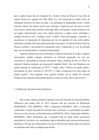 22 
para a análise dessas falas do telejornal foi a Análise Crítica do Discurso. Essa linha de 
estudos discursivos, segundo Van Dijk (2008, p.1), está interessada na análise crítica da 
reprodução discursiva do abuso do poder e da reprodução da desigualdade social, e utiliza 
conceitos centrais das ciências sociais como ideologia e hegemonia que são caros ao nosso 
marco teórico. Dentro dessa corrente, Fairclough (2001, p.89) propõe o estudo do discurso em 
um quadro tridimensional, como texto, prática discursiva e prática social, articulando a 
mudança discursiva com a mudança social e cultural. Nossa preocupação é descobrir os 
mecanismos de manutenção de hegemonia por trás da aparência de uma esfera pública 
deliberativa simulada onde todos podem participar como iguais. Ao lado da Análise Crítica do 
Discurso sentimos a necessidade de compreender como a transmissão ao vivo era utilizada 
para criar nos telespectadores a sensação de participação. 
Algumas respostas dos nossos informantes, a própria observação do campo, e algumas 
preocupações surgidas enquanto assistíamos ao telejornal pesquisado, fez com que 
sentíssemos a necessidade de levantar informações sobre a presença do Blitz do NETV no 
telejornal. Algumas perguntas que procuramos responder foram “com que frequência esse 
quadro participa da composição do NETV 1ª edição, sobre a eficácia do quadro (Qual a 
porcentagem de casos resolvidos no NETV)?”, e “qual a composição dos temas dentro do 
próprio quadro?”. Para responder essas questões fizemos uso de análise de conteúdo 
frequencial dos telejornais apresentados durante os meses de março, abril e maio de 2013. 
1.1 Deliberação, Reconhecimento, Hegemonia 
Para avaliar a hipótese lançada na pesquisa acerca da simulação de uma esfera pública 
deliberativa pelo quadro Blitz do NETV lançamos mão dos conceitos de Deliberação 
(HABERMAS, 1997; BOHMAN, 1996) e Hegemonia (GRAMSCI, 2001). E buscando 
compreender o caráter negociado da interação entre a emissora e os participantes do quadro 
fizemos uso dos conceitos de Reconhecimento (HONNETH, 2003) e Dominação Simbólica. 
(BOURDIEU, 2002). Defendemos que o telejornal local da Globo utiliza mecanismos 
participativos, à primeira vista, semelhantes àqueles defendidos pelos teóricos da democracia 
deliberativa. Ou seja, um sistema político em que as decisões são tomadas após um consenso 
ser alcançado entre todos os atingidos pela decisão. 
 