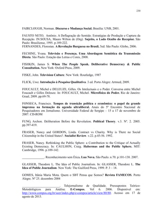 230 
FAIRCLOUGH, Norman. Discurso e Mudança Social. Brasília: UNB, 2001. 
FAUSTO NETO, Antônio. A Deflagração do Sentido. Estratégias de Produção e Captura da 
Recepção. IN:SOUSA, Mauro Wilton de (Org). Sujeito, o Lado Oculto do Receptor. São 
Paulo: Brasiliense, 1995. p.189-222. 
FERNANDES, Florestan. A Revolução Burguesa no Brasil. 5ed. São Paulo: Globo, 2006. 
FECHINE, Yvana. Televisão e Presença. Uma Abordagem Semiótica da Transmissão 
Direta. São Paulo: Estação das Letras e Cores, 2008. 
FISHKIN, James S. When The People Speak. Deliberative Democracy & Public 
Consultation. New York: Oxford Press, 2009. 
FISKE, John. Television Culture. New York: Routledge, 1987 
FLICK, Uwe. Introdução à Pesquisa Qualitativa. 3 ed. Porto Alegre: Artmed, 2009. 
FOUCAULT, Michel e DELEUZE, Gilles. Os Intelectuais e o Poder. Conversa entre Michel 
Foucault e Gilles Deleuze. In: FOUCAULT, Michel. Microfísica do Poder. Rio de Janeiro: 
Graal, 2009. pp.69-78. 
FONSECA, Francisco. Tempos de transição política e econômica: o papel da grande 
imprensa na formação da agenda ultraliberal. Anais do 5º Encontro Nacional de 
Pesquisadores em Jornalismo. Universidade Federal de Sergipe – 15 a 17 de novembro de 
2007. CD-ROM 
FUNG, Archon. Deliberation Before the Revolution. Political Theory. v.3. Nº. 2. 2005. 
pp.397-419. 
FRASER, Nancy and GORDON, Linda. Contract vs Charity. Why is There no Social 
Citizenship in the United States?. Socialist Review. v.22. p.45-56. 1992. 
FRASER, Nancy. Rethinking the Public Sphere: a Contribution to the Critique of Actually 
Existing Democracy. In: CAULHON, Craig. Habermas and the Public Sphere. MIT: 
Cambridge, 1996. p.109-142. 
______________. Reconhecimento sem Ética. Lua Nova. São Paulo. n.70. p.101-138. 2007. 
GLASSER, Theodore L. The Idea of Public Journalism. In: GLASSER, Theodore L. The 
Idea of Public Journalism. New York: The Guilford Press, 1999. P. 3 – 18. 
GOMES, Itânia Maria Mota. Quem o SBT Pensa que Somos? Revista FAMECOS. Porto 
Alegre. Nº 25. dezembro 2004 
________________________. Telejornalismo de Qualidade. Pressupostos Teórico- 
Metodológicos para Análise. E-Compos. Vol 6. 2006. Disponível em: 
http://www.compos.org.br/seer/index.php/e-compos/article/view/80/80. Acesso em 17 de 
agosto de 2013. 
 