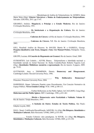 231 
________________________. Metodologia de Análise de Telejornalismo. In: GOMES, Itânia 
Maria Mota (Org). Gêneros Televisivos e Modos de Endereçamento no Telejornalismo. 
Salvador: EDUFBA, 2011. pp.17-47. 
GRAMSCI, Antônio. Maquiavel, o Príncipe e o Estado Moderno. Rio de Janeiro: 
Civilização Brasileira, 1991. 
_________________. Os Intelectuais e a Organização da Cultura. Rio de Janeiro: 
Civilização Brasileira, 1989. 
_________________. Cadernos do Cárcere. v.1 Rio de Janeiro: Civilização Brasileira, 1999. 
_________________. Cadernos do Cárcere. V.3. Rio de Janeiro: Civilização Brasileira, 
2003. 
GILL, Rosalind. Análise do Discurso. In: BAUER, Martin W. e GASKELL, George. 
Pesquisa Qualitativa com Texto, Imagem e Som. Um Manual Prático. Petrópolis: Vozes, 
2010. 
GRUPPI, Luciano. O Conceito de Hegemonia em Gramsci. Rio de Janeiro: Graal, 2000 
GUIMARÃES, Laís Linhalis. ; ALVIM, Bianca. . Telejornalismo e identidade nacional: a 
brasilidade narrada no Jornal Nacional. In: Iluska Coutinho;Paulo Roberto Figueira Leal. 
(Org.). Identidades Midiáticas: memória e representação .Rio de Janeiro: E-papers, 2009. 
pp. 75-92. 
GUTTMANN, Amy e THOMPSON, Dennis. Democracy and Disagreement. 
Cambridge/London: Havard University Press, 1996. 
________________________________________. Why Deliberative Democracy? 
Princeton: Princeton University Press, 2004. 
HABERMAS, Jürgen. Soberania Popular como Procedimento. Um Conceito Normativo de 
Espaço Público. Novos Estudos Cebrap. Nº26. 1990. p.100-113. 
__________________. Further Reflections on the Public Sphere. In:CAULHON, Craig (Org). 
Habermas and the Public Sphere. MIT: Cambridge, 1996. p.421-461 
__________________. Direito e Democracia: entre Facticidade e Validade. Volume II: 
Rio de Janeiro: Tempo Brasileiro, 1997. 
__________________. A Inclusão do Outro: Estudos de Teoria Política. São Paulo: 
Edições Loyola, 2002. 
HALL, Stuart. Codificação/Decodificação. InSOVIK, Liv (Org.) Da Diáspora. Identidades e 
Mediações Culturais. Belo Horizonte: UFMG, 2009. p.333-364. 
____________. Estudos Culturais: dois paradigmas. In SOVIK, Liv (Org.) Da Diáspora. 
Identidades e Mediações Culturais. Belo Horizonte: UFMG, 2009. p.123-150. 
 