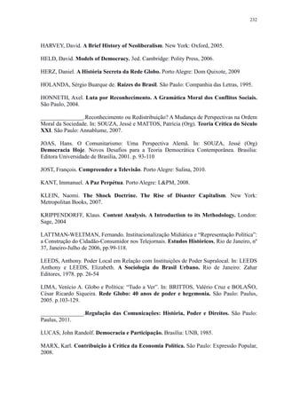 232 
HARVEY, David. A Brief History of Neoliberalism. New York: Oxford, 2005. 
HELD, David. Models of Democracy. 3ed. Cambridge: Polity Press, 2006. 
HERZ, Daniel. A História Secreta da Rede Globo. Porto Alegre: Dom Quixote, 2009 
HOLANDA, Sérgio Buarque de. Raízes do Brasil. São Paulo: Companhia das Letras, 1995. 
HONNETH, Axel. Luta por Reconhecimento. A Gramática Moral dos Conflitos Sociais. 
São Paulo, 2004. 
_______________.Reconhecimento ou Redistribuição? A Mudança de Perspectivas na Ordem 
Moral da Sociedade. In: SOUZA, Jessé e MATTOS, Patrícia (Org). Teoria Crítica do Século 
XXI. São Paulo: Annablume, 2007. 
JOAS, Hans. O Comunitarismo: Uma Perspectiva Alemã. In: SOUZA, Jessé (Org) 
Democracia Hoje. Novos Desafios para a Teoria Democrática Contemporânea. Brasília: 
Editora Universidade de Brasília, 2001. p. 93-110 
JOST, François. Compreender a Televisão. Porto Alegre: Sulina, 2010. 
KANT, Immanuel. A Paz Perpétua. Porto Alegre: L&PM, 2008. 
KLEIN, Naomi. The Shock Doctrine. The Rise of Disaster Capitalism. New York: 
Metropolitan Books, 2007. 
KRIPPENDORFF, Klaus. Content Analysis. A Introduction to its Methodology. London: 
Sage, 2004 
LATTMAN-WELTMAN, Fernando. Institucionalização Midiática e “Representação Política”: 
a Construção do Cidadão-Consumidor nos Telejornais. Estudos Históricos, Rio de Janeiro, nº 
37, Janeiro-Julho de 2006, pp.99-118. 
LEEDS, Anthony. Poder Local em Relação com Instituições de Poder Supralocal. In: LEEDS 
Anthony e LEEDS, Elizabeth. A Sociologia do Brasil Urbano. Rio de Janeiro: Zahar 
Editores, 1978. pp. 26-54 
LIMA, Venício A. Globo e Política: “Tudo a Ver”. In: BRITTOS, Valério Cruz e BOLAÑO, 
César Ricardo Siqueira. Rede Globo: 40 anos de poder e hegemonia. São Paulo: Paulus, 
2005. p.103-129. 
_______________.Regulação das Comunicações: História, Poder e Direitos. São Paulo: 
Paulus, 2011. 
LUCAS, John Randolf. Democracia e Participação. Brasília: UNB, 1985. 
MARX, Karl. Contribuição à Crítica da Economia Política. São Paulo: Expressão Popular, 
2008. 
 